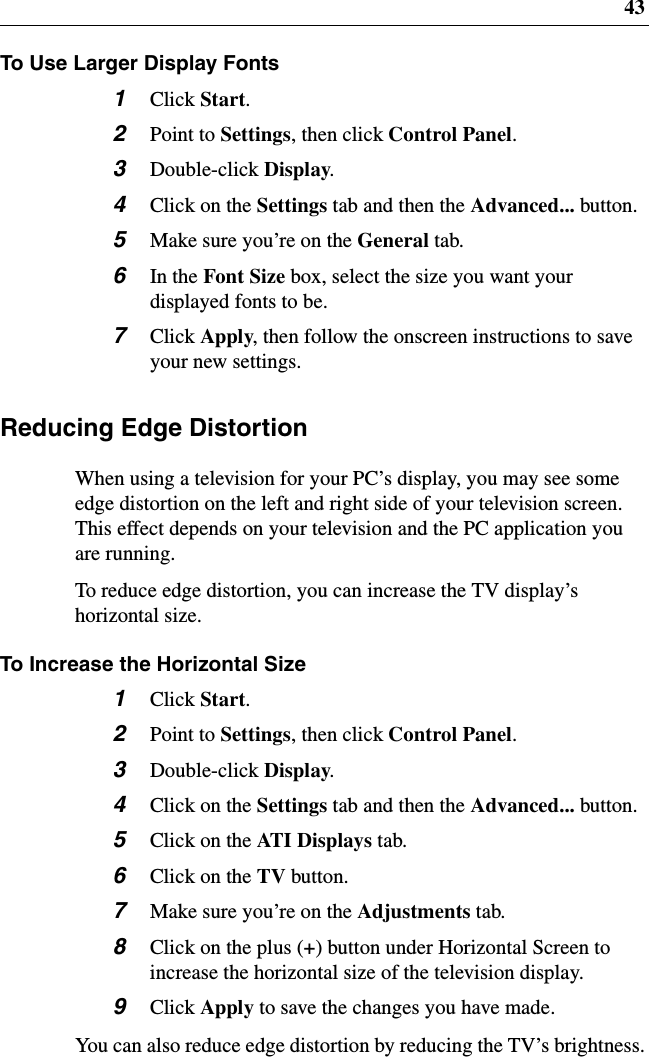 43To Use Larger Display Fonts1Click Start.2Point to Settings,thenclickControl Panel.3Double-click Display.4ClickontheSettings tab and then the Advanced... button.5Make sure you’re on the General tab.6In the Font Size box, select the size you want yourdisplayed fonts to be.7Click Apply, then follow the onscreen instructions to saveyour new settings.Reducing Edge DistortionWhen using a television for your PC’s display, you may see someedge distortion on the left and right side of your television screen.This effect depends on your television and the PC application youare running.To reduce edge distortion, you can increase the TV display’shorizontal size.To Increase the Horizontal Size1Click Start.2Point to Settings,thenclickControl Panel.3Double-click Display.4ClickontheSettings tab and then the Advanced... button.5ClickontheAT I D i s p l ay s tab.6ClickontheTV button.7Make sure you’re on the Adjustments tab.8Clickontheplus(+) button under Horizontal Screen toincrease the horizontal size of the television display.9Click Apply to save the changes you have made.You can also reduce edge distortion by reducing the TV’s brightness.