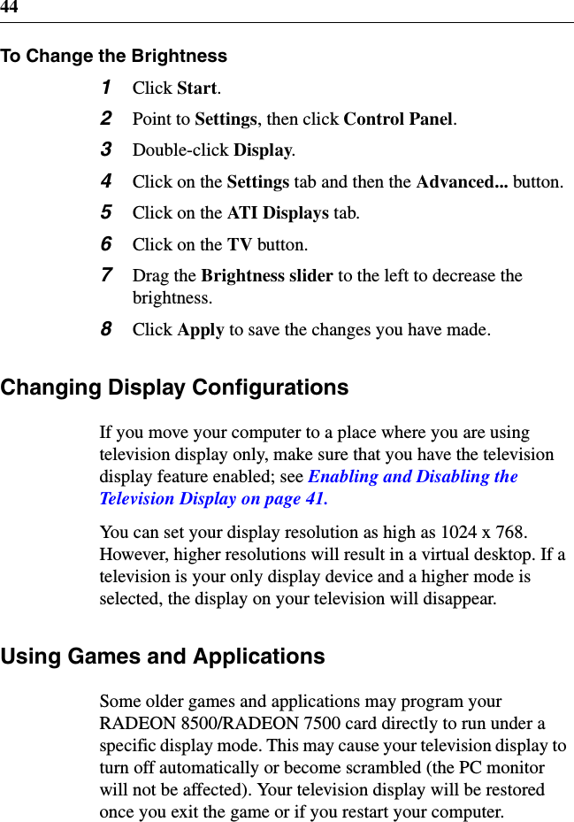 44To Change the Brightness1Click Start.2Point to Settings,thenclickControl Panel.3Double-click Display.4ClickontheSettings tab and then the Advanced... button.5ClickontheAT I D i s p l ay s tab.6ClickontheTV button.7Drag the Brightness slider to the left to decrease thebrightness.8Click Apply to save the changes you have made.Changing Display ConfigurationsIf you move your computer to a place where you are usingtelevision display only, make sure that you have the televisiondisplay feature enabled; see Enabling and Disabling theTelevisionDisplayonpage41.You can set your display resolution as high as 1024 x 768.However, higher resolutions will result in a virtual desktop. If atelevision is your only display device and a higher mode isselected, the display on your television will disappear.Using Games and ApplicationsSome older games and applications may program yourRADEON 8500/RADEON 7500 card directly to run under aspecific display mode. This may cause your television display toturn off automatically or become scrambled (the PC monitorwill not be affected). Your television display will be restoredonce you exit the game or if you restart your computer.