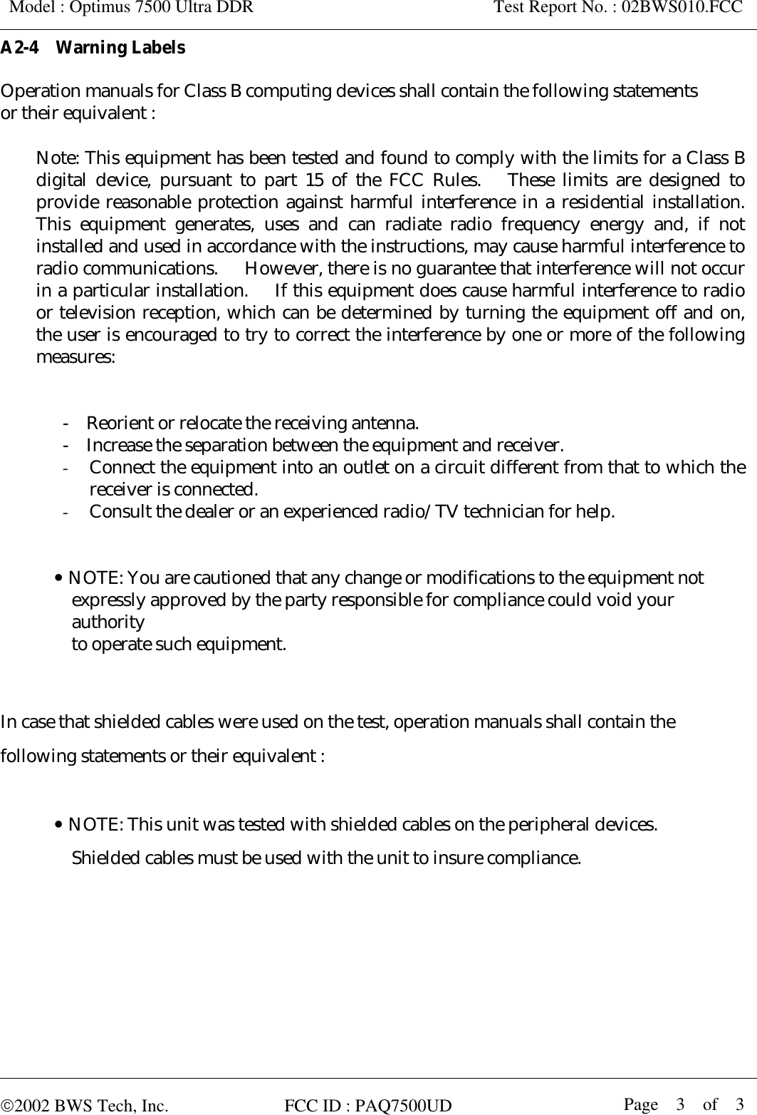  Model : Optimus 7500 Ultra DDR                      Test Report No. : 02BWS010.FCC  A2-4  Warning Labels  Operation manuals for Class B computing devices shall contain the following statements   or their equivalent :  Note: This equipment has been tested and found to comply with the limits for a Class B digital device, pursuant to part 15 of the FCC Rules.   These limits are designed to provide reasonable protection against harmful interference in a residential installation.   This equipment generates, uses and can radiate radio frequency energy and, if not installed and used in accordance with the instructions, may cause harmful interference to radio communications.   However, there is no guarantee that interference will not occur in a particular installation.   If this equipment does cause harmful interference to radio or television reception, which can be determined by turning the equipment off and on, the user is encouraged to try to correct the interference by one or more of the following measures:   -    Reorient or relocate the receiving antenna. -    Increase the separation between the equipment and receiver. -  Connect the equipment into an outlet on a circuit different from that to which the receiver is connected. -  Consult the dealer or an experienced radio/TV technician for help.   y NOTE: You are cautioned that any change or modifications to the equipment not   expressly approved by the party responsible for compliance could void your   authority  to operate such equipment.   In case that shielded cables were used on the test, operation manuals shall contain the   following statements or their equivalent :  y NOTE: This unit was tested with shielded cables on the peripheral devices.       Shielded cables must be used with the unit to insure compliance.      2002 BWS Tech, Inc.             FCC ID : PAQ7500UD  Page  3  of  3