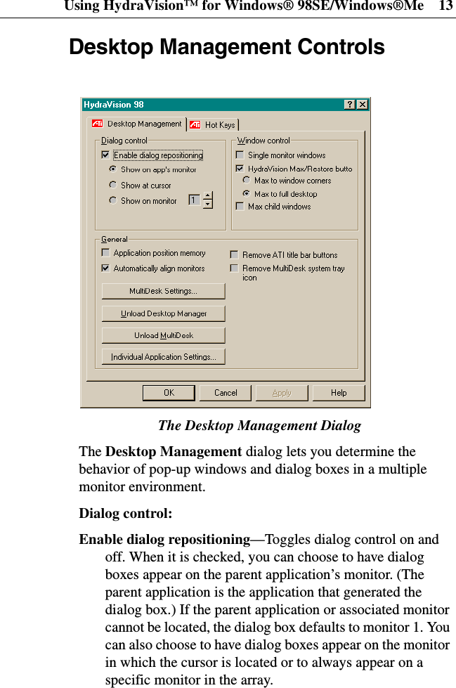 Using HydraVision™ for Windows® 98SE/Windows®Me 13Desktop Management ControlsThe Desktop Management DialogThe Desktop Management dialog lets you determine thebehavior of pop-up windows and dialog boxes in a multiplemonitor environment.Dialog control:Enable dialog repositioning—Toggles dialog control on andoff. When it is checked, you can choose to have dialogboxes appear on the parent application’s monitor. (Theparent application is the application that generated thedialog box.) If the parent application or associated monitorcannot be located, the dialog box defaults to monitor 1. Youcan also choose to have dialog boxes appear on the monitorin which the cursor is located or to always appear on aspecific monitor in the array.