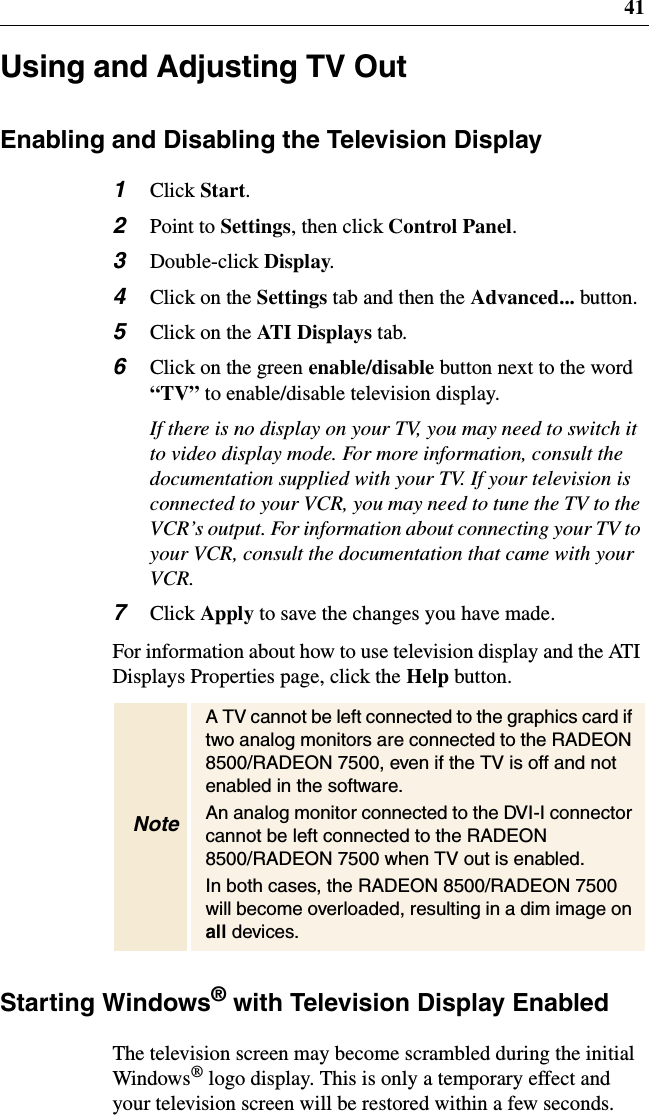 41Using and Adjusting TV OutEnabling and Disabling the Television Display1Click Start.2Point to Settings,thenclickControl Panel.3Double-click Display.4ClickontheSettings tab and then the Advanced... button.5ClickontheAT I D i s p l ay s tab.6Clickonthegreenenable/disable button next to the word“TV” to enable/disable television display.If there is no display on your TV, you may need to switch itto video display mode. For more information, consult thedocumentation supplied with your TV. If your television isconnected to your VCR, you may need to tune the TV to theVCR’s output. For information about connecting your TV toyour VCR, consult the documentation that came with yourVCR.7Click Apply to save the changes you have made.For information about how to use television display and the ATIDisplays Properties page, click the Help button.Starting Windows®with Television Display EnabledThe television screen may become scrambled during the initialWindows®logo display. This is only a temporary effect andyour television screen will be restored within a few seconds.NoteA TV cannot be left connected to the graphics card iftwo analog monitors are connected to the RADEON8500/RADEON 7500, even if the TV is off and notenabled in the software.An analog monitor connected to the DVI-I connectorcannot be left connected to the RADEON8500/RADEON 7500 when TV out is enabled.In both cases, the RADEON 8500/RADEON 7500will become overloaded, resulting in a dim image onall devices.