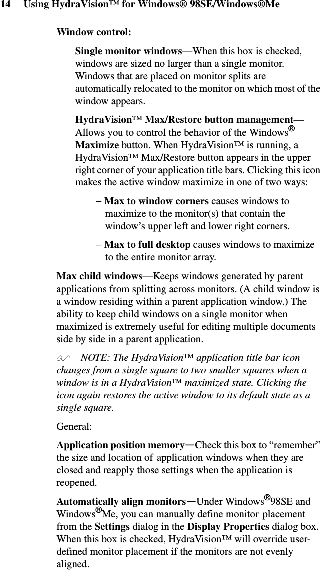 14 Using HydraVision™ for Windows® 98SE/Windows®MeWindow control:Single monitor windows—When this box is checked,windows are sized no larger than a single monitor.Windows that are placed on monitor splits areautomatically relocated to the monitor on which most of thewindow appears.HydraVision™Max/Restore button management—Allows you to control the behavior of the Windows®Maximize button. When HydraVision™ is running, aHydraVision™ Max/Restore button appears in the upperright corner of your application title bars. Clicking this iconmakes the active window maximize in one of two ways:− Maxtowindowcornerscauses windows tomaximize to the monitor(s) that contain thewindow’s upper left and lower right corners.− Maxtofulldesktopcauses windows to maximizeto the entire monitor array.Max child windows—Keeps windows generated by parentapplications from splitting across monitors. (A child window isa window residing within a parent application window.) Theability to keep child windows on a single monitor whenmaximized is extremely useful for editing multiple documentsside by side in a parent application. NOTE: The HydraVision™application title bar iconchanges from a single square to two smaller squares when awindow is in a HydraVision™maximized state. Clicking theicon again restores the active window to its default state as asingle square.General:Application position memory—Check this box to “remember”the size and location of application windows when they areclosed and reapply those settings when the application isreopened.Automatically align monitors—Under Windows®98SE andWindows®Me, you can manually define monitor placementfrom the Settings dialog in the Display Properties dialog box.When this box is checked, HydraVision™ will override user-defined monitor placement if the monitors are not evenlyaligned.