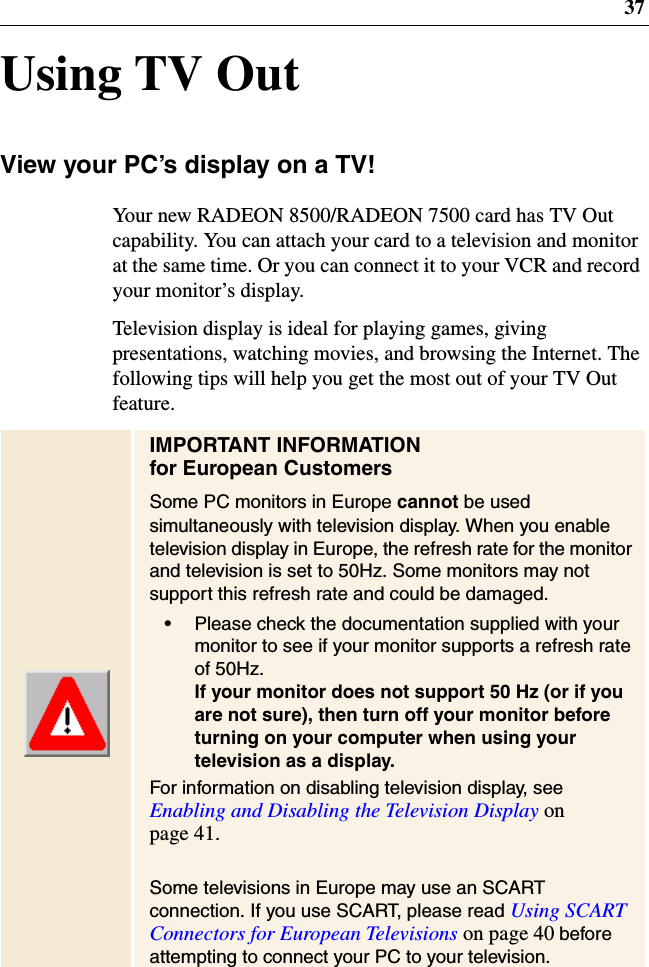 37Using TV OutView your PC’s display on a TV!Your new RADEON 8500/RADEON 7500 card has TV Outcapability. You can attach your card to a television and monitorat the same time. Or you can connect it to your VCR and recordyour monitor’s display.Television display is ideal for playing games, givingpresentations, watching movies, and browsing the Internet. Thefollowing tips will help you get the most out of your TV Outfeature.IMPORTANT INFORMATIONfor European CustomersSome PC monitors in Europe cannot be usedsimultaneously with television display. When you enabletelevision display in Europe, the refresh rate for the monitorand television is set to 50Hz. Some monitors may notsupport this refresh rate and could be damaged.• Please check the documentation supplied with yourmonitor to see if your monitor supports a refresh rateof 50Hz.If your monitor does not support 50 Hz (or if youare not sure), then turn off your monitor beforeturning on your computer when using yourtelevision as a display.For information on disabling television display, seeEnabling and Disabling the Television Display onpage 41.Some televisions in Europe may use an SCARTconnection. If you use SCART, please read Using SCARTConnectors for European Televisions on page 40 beforeattempting to connect your PC to your television.