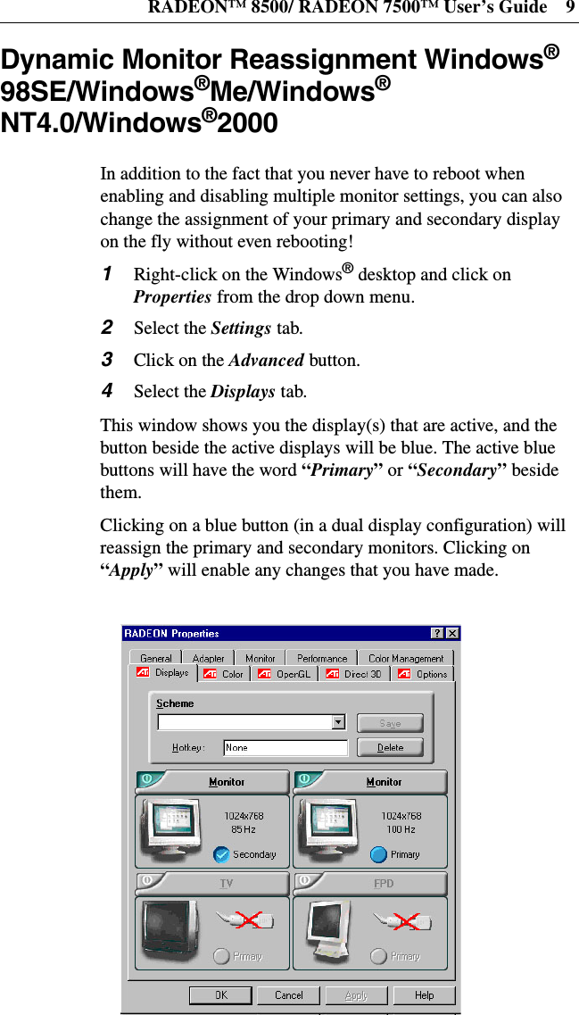 RADEON™ 8500/ RADEON 7500™ User’s Guide 9Dynamic Monitor Reassignment Windows®98SE/Windows®Me/Windows®NT4.0/Windows®2000In addition to the fact that you never have to reboot whenenabling and disabling multiple monitor settings, you can alsochange the assignment of your primary and secondary displayon the fly without even rebooting!1Right-click on the Windows®desktop and click onProperties from the drop down menu.2Select the Settings tab.3ClickontheAdvanced button.4Select the Displays tab.This window shows you the display(s) that are active, and thebutton beside the active displays will be blue. The active bluebuttons will have the word “Primary”or “Secondary”besidethem.Clicking on a blue button (in a dual display configuration) willreassign the primary and secondary monitors. Clicking on“Apply”will enable any changes that you have made.