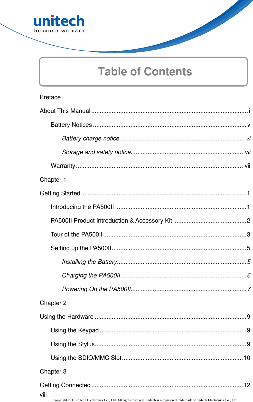  viii Copyright 2011 unitech Electronics Co., Ltd. All rights reserved. unitech is a registered trademark of unitech Electronics Co., Ltd.  Table of Contents  Preface About This Manual ............................................................................................ i Battery Notices .......................................................................................... v Battery charge notice ......................................................................... vi Storage and safety notice.................................................................. vii Warranty.................................................................................................. vii Chapter 1 Getting Started.................................................................................................1 Introducing the PA500II .............................................................................1 PA500II Product Introduction &amp; Accessory Kit ...........................................2 Tour of the PA500II ....................................................................................3 Setting up the PA500II...............................................................................5 Installing the Battery............................................................................5 Charging the PA500II..........................................................................6 Powering On the PA500II....................................................................7 Chapter 2 Using the Hardware .........................................................................................9 Using the Keypad ......................................................................................9 Using the Stylus.........................................................................................9 Using the SDIO/MMC Slot.......................................................................10 Chapter 3 Getting Connected .........................................................................................12 