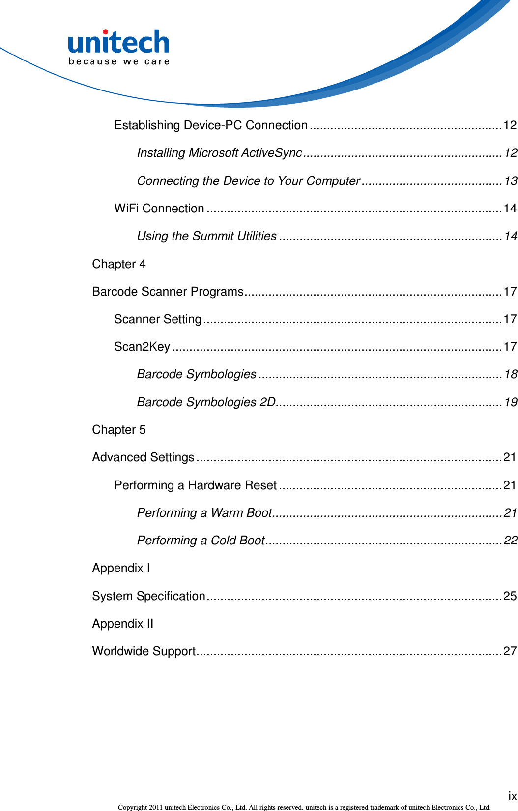  ix Copyright 2011 unitech Electronics Co., Ltd. All rights reserved. unitech is a registered trademark of unitech Electronics Co., Ltd. Establishing Device-PC Connection ........................................................12 Installing Microsoft ActiveSync..........................................................12 Connecting the Device to Your Computer .........................................13 WiFi Connection ......................................................................................14 Using the Summit Utilities .................................................................14 Chapter 4 Barcode Scanner Programs...........................................................................17 Scanner Setting.......................................................................................17 Scan2Key ................................................................................................17 Barcode Symbologies .......................................................................18 Barcode Symbologies 2D..................................................................19 Chapter 5 Advanced Settings .........................................................................................21 Performing a Hardware Reset .................................................................21 Performing a Warm Boot...................................................................21 Performing a Cold Boot.....................................................................22 Appendix I System Specification......................................................................................25 Appendix II Worldwide Support.........................................................................................27 