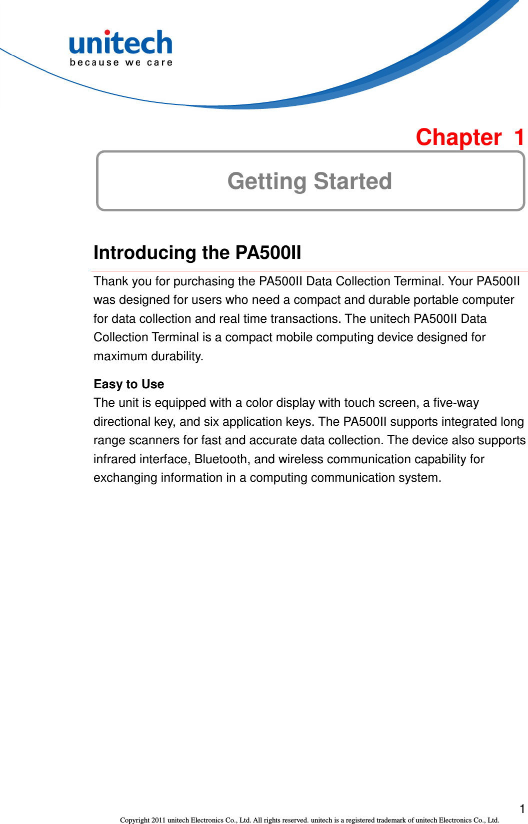 1 Copyright 2011 unitech Electronics Co., Ltd. All rights reserved. unitech is a registered trademark of unitech Electronics Co., Ltd.  Chapter  1 Getting Started  Introducing the PA500II Thank you for purchasing the PA500II Data Collection Terminal. Your PA500II was designed for users who need a compact and durable portable computer for data collection and real time transactions. The unitech PA500II Data Collection Terminal is a compact mobile computing device designed for maximum durability. Easy to Use The unit is equipped with a color display with touch screen, a five-way directional key, and six application keys. The PA500II supports integrated long range scanners for fast and accurate data collection. The device also supports infrared interface, Bluetooth, and wireless communication capability for exchanging information in a computing communication system. 