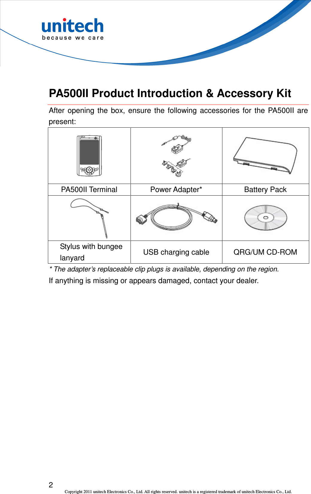  2 Copyright 2011 unitech Electronics Co., Ltd. All rights reserved. unitech is a registered trademark of unitech Electronics Co., Ltd.  PA500II Product Introduction &amp; Accessory Kit After  opening  the  box,  ensure  the  following  accessories  for  the  PA500II  are present:      PA500II Terminal  Power Adapter*  Battery Pack          Stylus with bungee lanyard  USB charging cable  QRG/UM CD-ROM * The adapter’s replaceable clip plugs is available, depending on the region. If anything is missing or appears damaged, contact your dealer. 