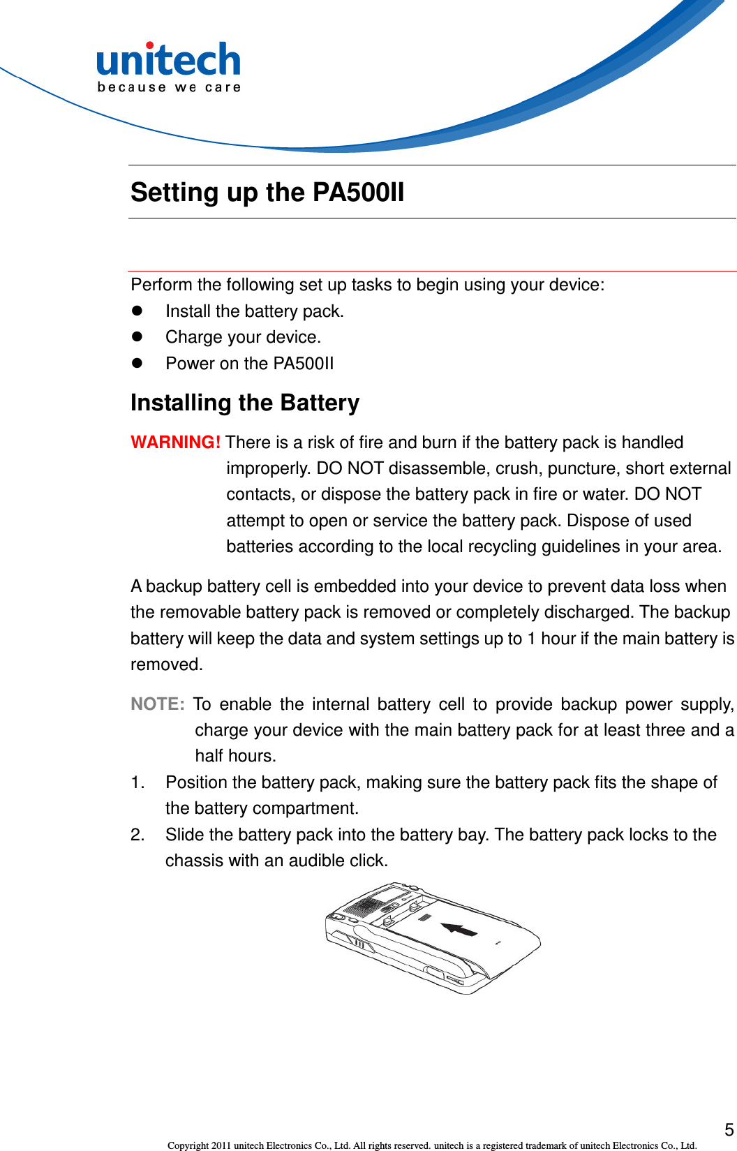  5 Copyright 2011 unitech Electronics Co., Ltd. All rights reserved. unitech is a registered trademark of unitech Electronics Co., Ltd. Setting up the PA500II  Perform the following set up tasks to begin using your device:   Install the battery pack.   Charge your device.   Power on the PA500II Installing the Battery WARNING! There is a risk of fire and burn if the battery pack is handled improperly. DO NOT disassemble, crush, puncture, short external contacts, or dispose the battery pack in fire or water. DO NOT attempt to open or service the battery pack. Dispose of used batteries according to the local recycling guidelines in your area. A backup battery cell is embedded into your device to prevent data loss when the removable battery pack is removed or completely discharged. The backup battery will keep the data and system settings up to 1 hour if the main battery is removed. NOTE: To  enable  the  internal  battery  cell  to  provide  backup  power  supply, charge your device with the main battery pack for at least three and a half hours. 1.  Position the battery pack, making sure the battery pack fits the shape of the battery compartment. 2.  Slide the battery pack into the battery bay. The battery pack locks to the chassis with an audible click.  