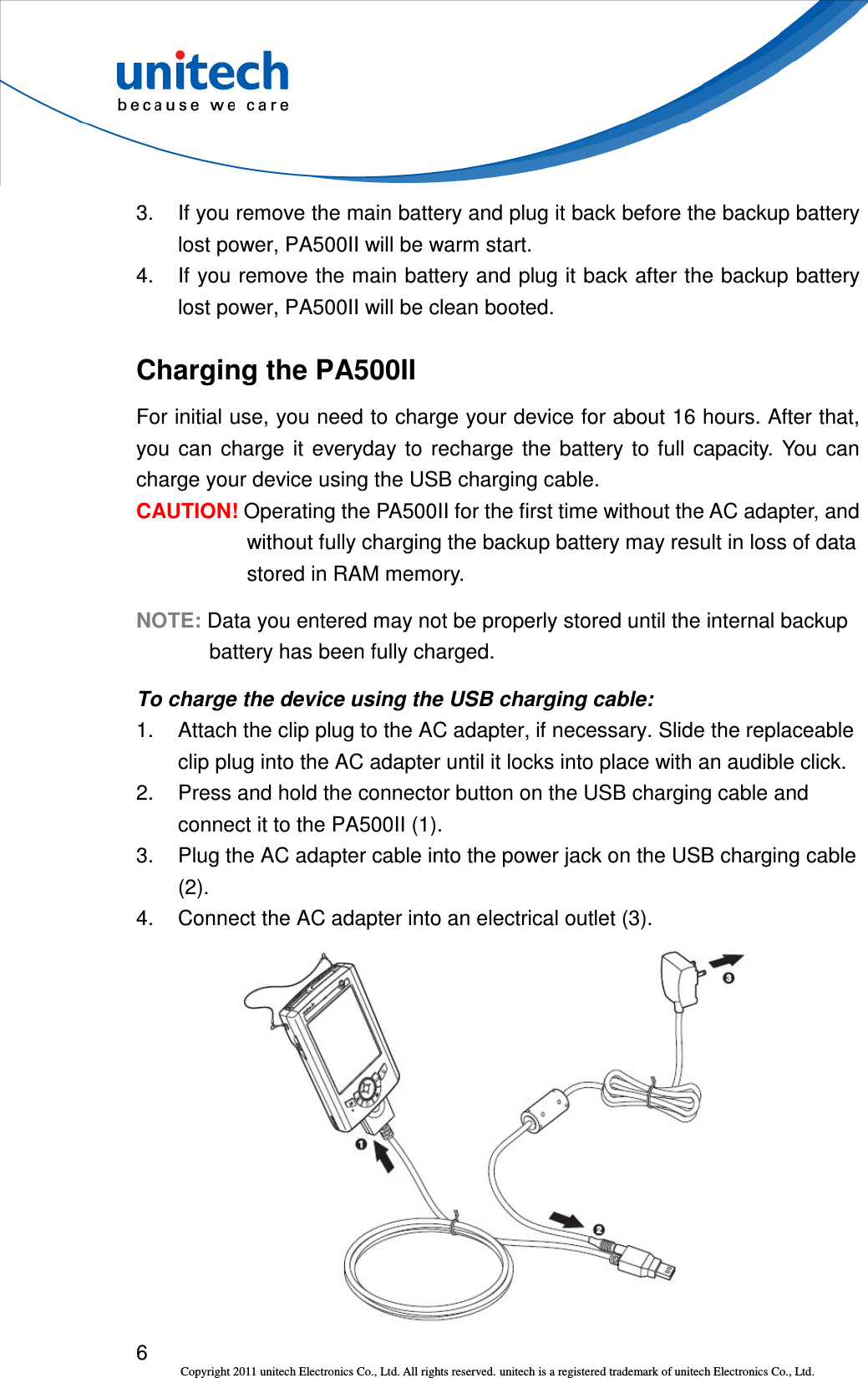  6 Copyright 2011 unitech Electronics Co., Ltd. All rights reserved. unitech is a registered trademark of unitech Electronics Co., Ltd. 3.  If you remove the main battery and plug it back before the backup battery lost power, PA500II will be warm start. 4.  If you remove the main battery and plug it back after the backup battery lost power, PA500II will be clean booted. Charging the PA500II For initial use, you need to charge your device for about 16 hours. After that, you  can  charge  it  everyday  to  recharge  the  battery  to  full  capacity.  You  can charge your device using the USB charging cable. CAUTION! Operating the PA500II for the first time without the AC adapter, and without fully charging the backup battery may result in loss of data stored in RAM memory. NOTE: Data you entered may not be properly stored until the internal backup battery has been fully charged. To charge the device using the USB charging cable: 1.  Attach the clip plug to the AC adapter, if necessary. Slide the replaceable clip plug into the AC adapter until it locks into place with an audible click. 2.  Press and hold the connector button on the USB charging cable and connect it to the PA500II (1). 3.  Plug the AC adapter cable into the power jack on the USB charging cable (2). 4.  Connect the AC adapter into an electrical outlet (3).  