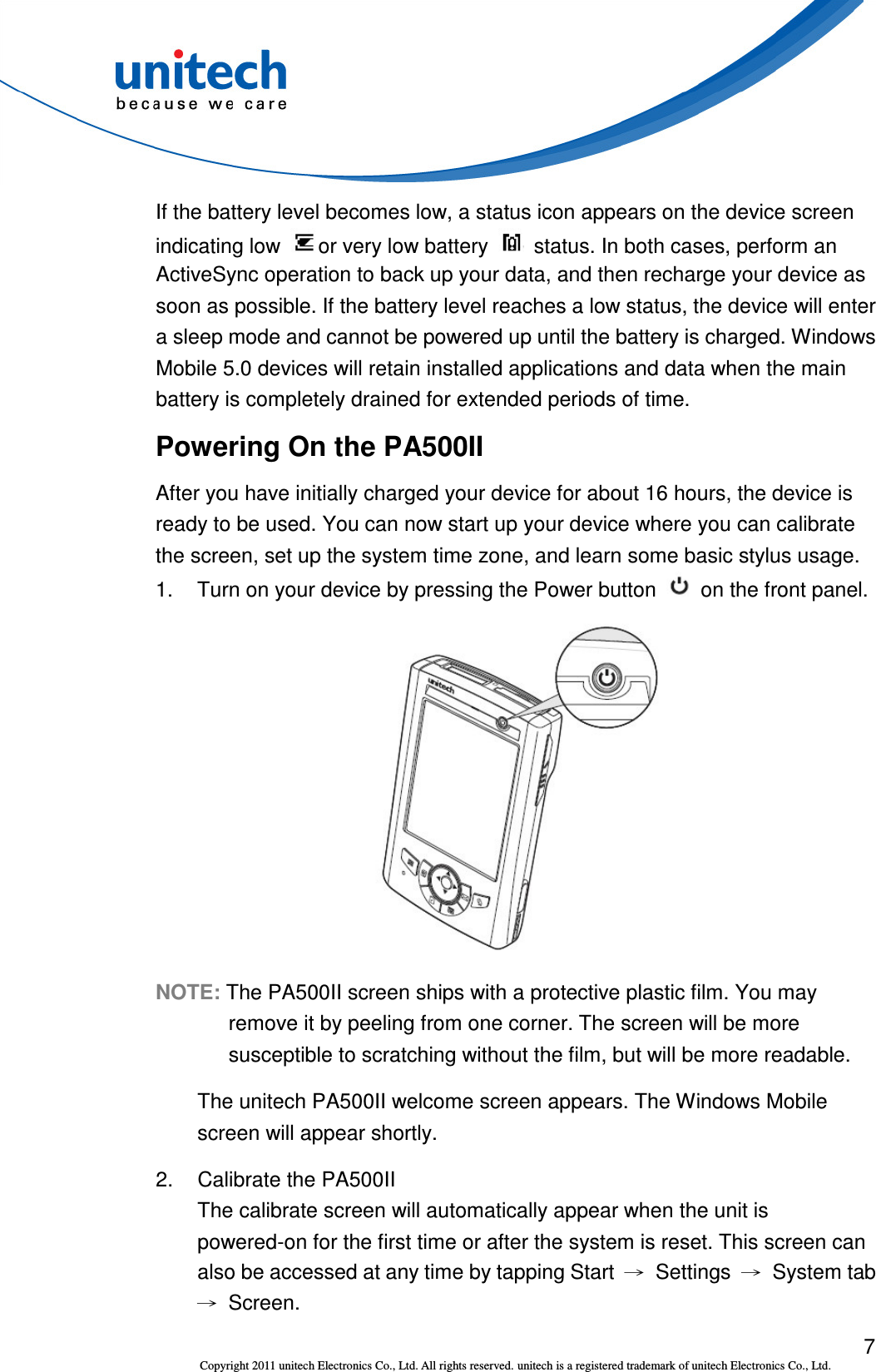  7 Copyright 2011 unitech Electronics Co., Ltd. All rights reserved. unitech is a registered trademark of unitech Electronics Co., Ltd. If the battery level becomes low, a status icon appears on the device screen indicating low  or very low battery    status. In both cases, perform an ActiveSync operation to back up your data, and then recharge your device as soon as possible. If the battery level reaches a low status, the device will enter a sleep mode and cannot be powered up until the battery is charged. Windows Mobile 5.0 devices will retain installed applications and data when the main battery is completely drained for extended periods of time. Powering On the PA500II After you have initially charged your device for about 16 hours, the device is ready to be used. You can now start up your device where you can calibrate the screen, set up the system time zone, and learn some basic stylus usage. 1.  Turn on your device by pressing the Power button    on the front panel.  NOTE: The PA500II screen ships with a protective plastic film. You may remove it by peeling from one corner. The screen will be more susceptible to scratching without the film, but will be more readable. The unitech PA500II welcome screen appears. The Windows Mobile screen will appear shortly. 2.  Calibrate the PA500II The calibrate screen will automatically appear when the unit is powered-on for the first time or after the system is reset. This screen can also be accessed at any time by tapping Start  →  Settings →  System tab →  Screen. 