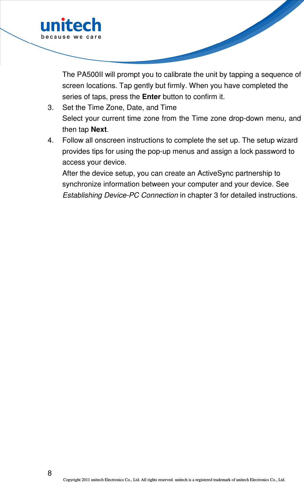  8 Copyright 2011 unitech Electronics Co., Ltd. All rights reserved. unitech is a registered trademark of unitech Electronics Co., Ltd. The PA500II will prompt you to calibrate the unit by tapping a sequence of screen locations. Tap gently but firmly. When you have completed the series of taps, press the Enter button to confirm it. 3.  Set the Time Zone, Date, and Time Select your current time zone from the Time zone drop-down menu, and then tap Next. 4.  Follow all onscreen instructions to complete the set up. The setup wizard provides tips for using the pop-up menus and assign a lock password to access your device. After the device setup, you can create an ActiveSync partnership to synchronize information between your computer and your device. See Establishing Device-PC Connection in chapter 3 for detailed instructions. 