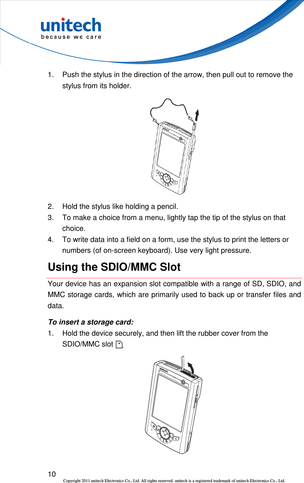  10 Copyright 2011 unitech Electronics Co., Ltd. All rights reserved. unitech is a registered trademark of unitech Electronics Co., Ltd.  1.  Push the stylus in the direction of the arrow, then pull out to remove the stylus from its holder.  2.  Hold the stylus like holding a pencil. 3.  To make a choice from a menu, lightly tap the tip of the stylus on that choice. 4.  To write data into a field on a form, use the stylus to print the letters or numbers (of on-screen keyboard). Use very light pressure. Using the SDIO/MMC Slot Your device has an expansion slot compatible with a range of SD, SDIO, and MMC storage cards, which are primarily used to back up or transfer files and data. To insert a storage card: 1.  Hold the device securely, and then lift the rubber cover from the SDIO/MMC slot    