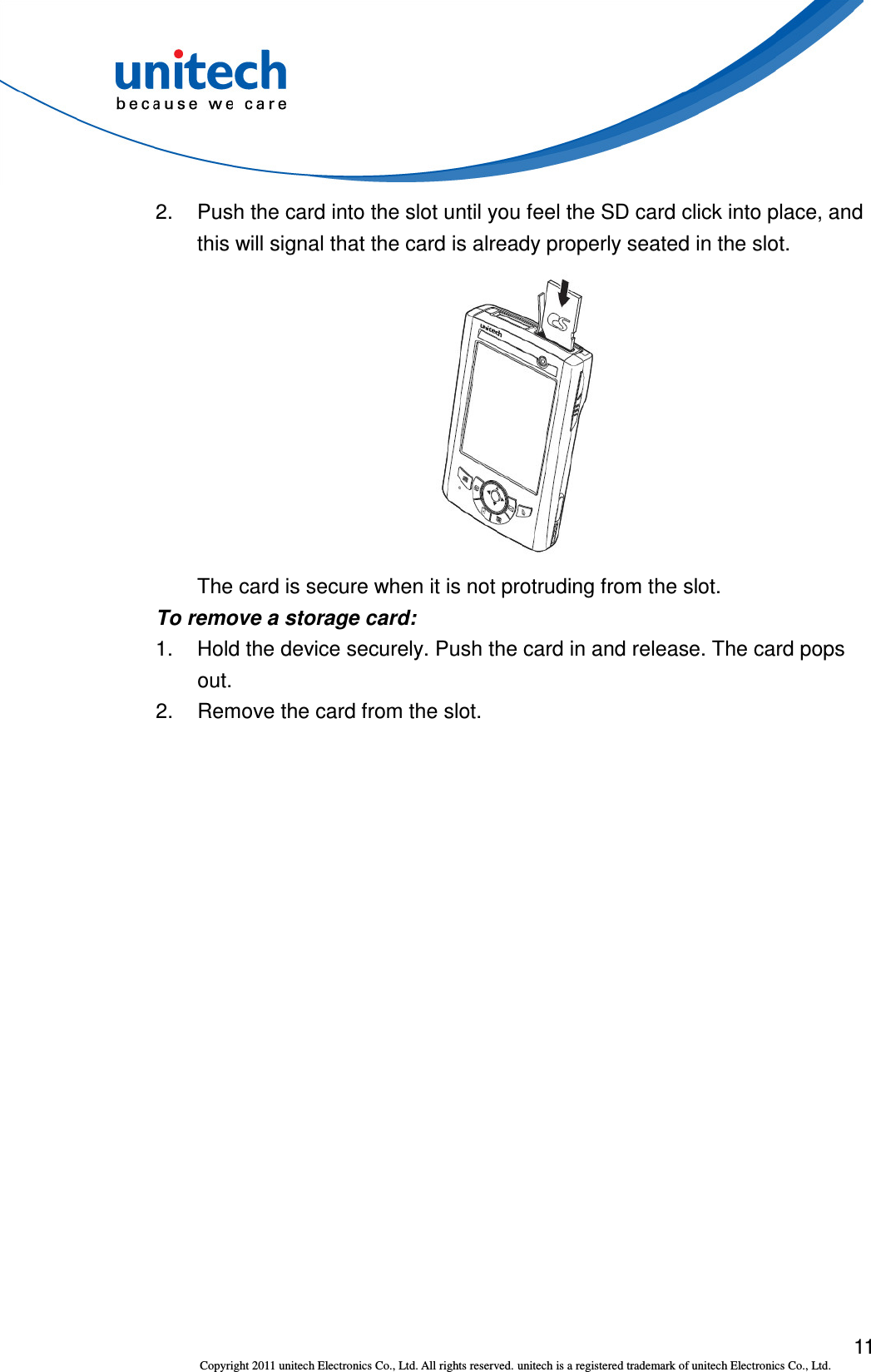  11 Copyright 2011 unitech Electronics Co., Ltd. All rights reserved. unitech is a registered trademark of unitech Electronics Co., Ltd. 2.  Push the card into the slot until you feel the SD card click into place, and this will signal that the card is already properly seated in the slot.  The card is secure when it is not protruding from the slot. To remove a storage card: 1.  Hold the device securely. Push the card in and release. The card pops out. 2.  Remove the card from the slot.  