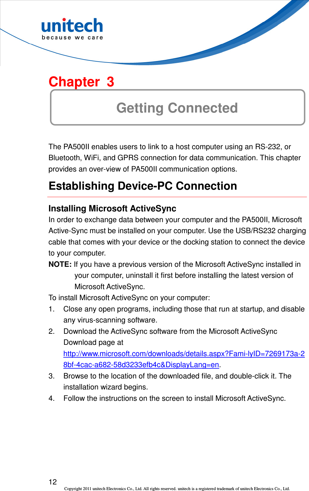  12 Copyright 2011 unitech Electronics Co., Ltd. All rights reserved. unitech is a registered trademark of unitech Electronics Co., Ltd.  Chapter  3 Getting Connected The PA500II enables users to link to a host computer using an RS-232, or Bluetooth, WiFi, and GPRS connection for data communication. This chapter provides an over-view of PA500II communication options. Establishing Device-PC Connection Installing Microsoft ActiveSync In order to exchange data between your computer and the PA500II, Microsoft Active-Sync must be installed on your computer. Use the USB/RS232 charging cable that comes with your device or the docking station to connect the device to your computer. NOTE: If you have a previous version of the Microsoft ActiveSync installed in your computer, uninstall it first before installing the latest version of Microsoft ActiveSync. To install Microsoft ActiveSync on your computer: 1.  Close any open programs, including those that run at startup, and disable any virus-scanning software. 2.  Download the ActiveSync software from the Microsoft ActiveSync Download page at http://www.microsoft.com/downloads/details.aspx?Fami-lyID=7269173a-28bf-4cac-a682-58d3233efb4c&amp;DisplayLang=en. 3.  Browse to the location of the downloaded file, and double-click it. The installation wizard begins. 4.  Follow the instructions on the screen to install Microsoft ActiveSync. 