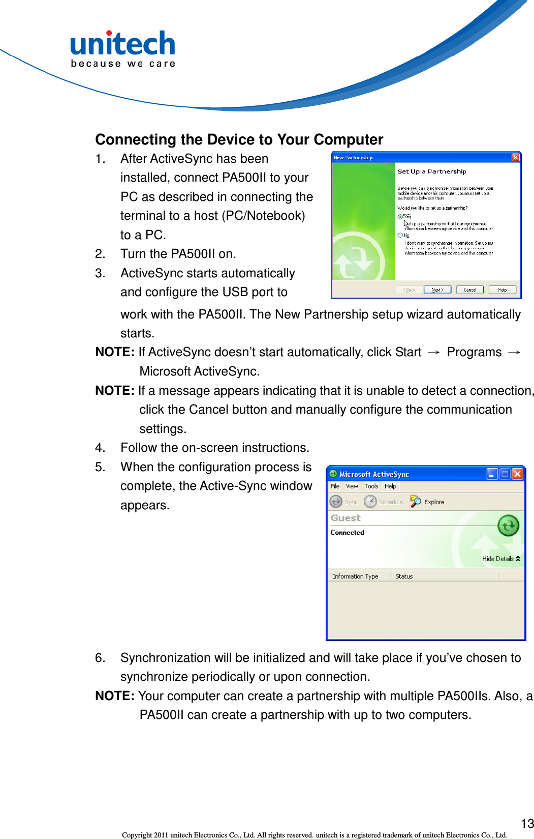 13 Copyright 2011 unitech Electronics Co., Ltd. All rights reserved. unitech is a registered trademark of unitech Electronics Co., Ltd. Connecting the Device to Your Computer 1.  After ActiveSync has been installed, connect PA500II to your PC as described in connecting the terminal to a host (PC/Notebook) to a PC. 2.  Turn the PA500II on. 3.  ActiveSync starts automatically and configure the USB port to             work with the PA500II. The New Partnership setup wizard automatically starts. NOTE: If ActiveSync doesn’t start automatically, click Start  →  Programs  → Microsoft ActiveSync. NOTE: If a message appears indicating that it is unable to detect a connection, click the Cancel button and manually configure the communication settings. 4.  Follow the on-screen instructions. 5. When the configuration process is complete, the Active-Sync window appears.  6.  Synchronization will be initialized and will take place if you’ve chosen to synchronize periodically or upon connection. NOTE: Your computer can create a partnership with multiple PA500IIs. Also, a PA500II can create a partnership with up to two computers. 