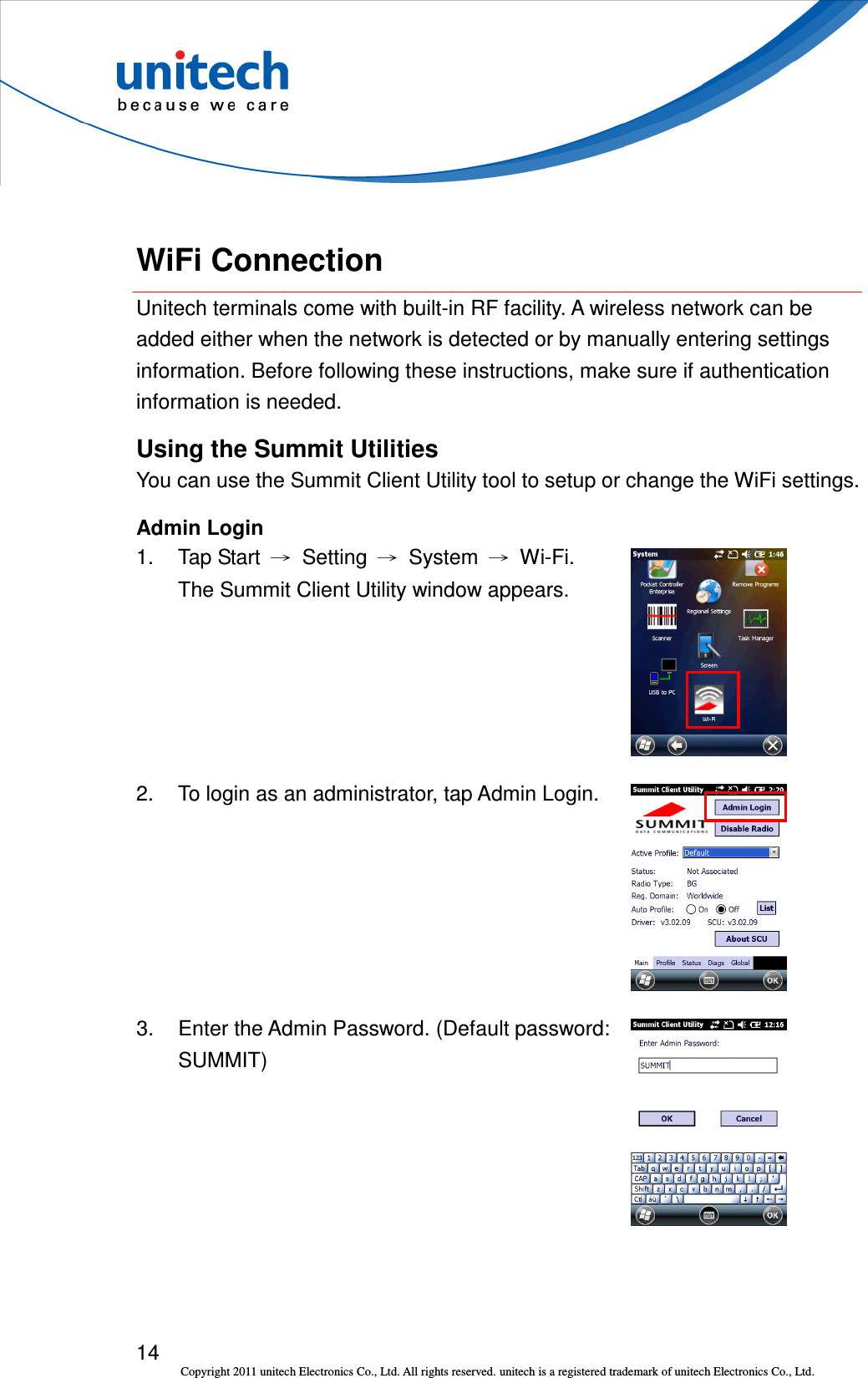  14 Copyright 2011 unitech Electronics Co., Ltd. All rights reserved. unitech is a registered trademark of unitech Electronics Co., Ltd.  WiFi Connection Unitech terminals come with built-in RF facility. A wireless network can be added either when the network is detected or by manually entering settings information. Before following these instructions, make sure if authentication information is needed. Using the Summit Utilities You can use the Summit Client Utility tool to setup or change the WiFi settings. Admin Login 1.  Tap Start  →  Setting  →  System  →  Wi-Fi. The Summit Client Utility window appears.  2.  To login as an administrator, tap Admin Login.  3.  Enter the Admin Password. (Default password: SUMMIT)  