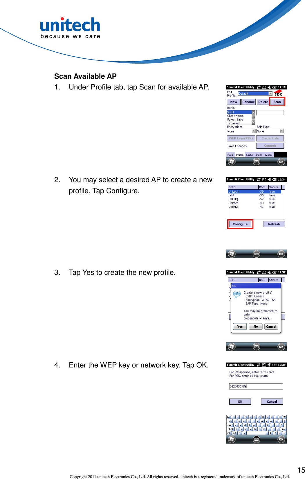  15 Copyright 2011 unitech Electronics Co., Ltd. All rights reserved. unitech is a registered trademark of unitech Electronics Co., Ltd. Scan Available AP 1.  Under Profile tab, tap Scan for available AP.  2.  You may select a desired AP to create a new profile. Tap Configure.  3.  Tap Yes to create the new profile.  4.  Enter the WEP key or network key. Tap OK.  