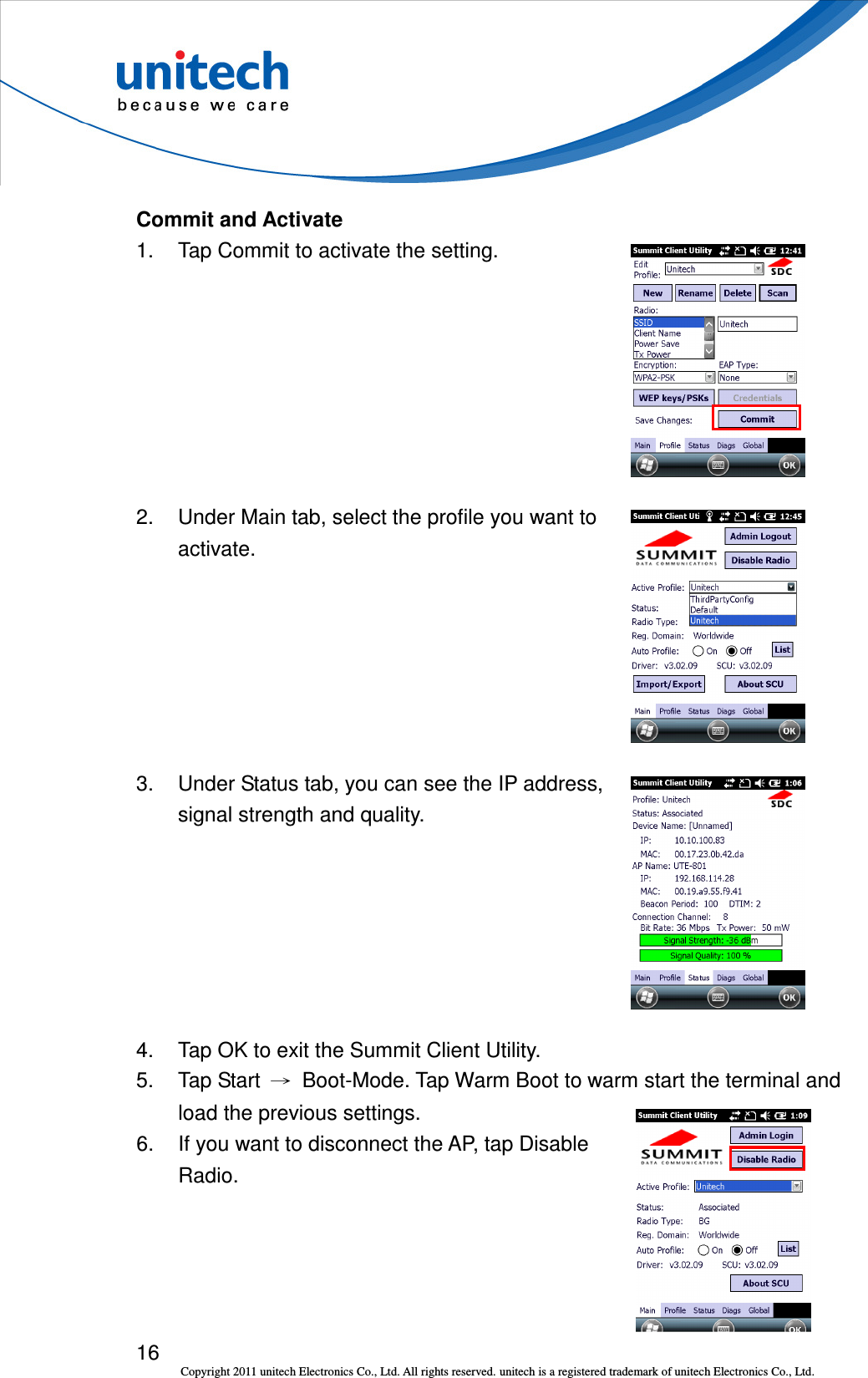 16 Copyright 2011 unitech Electronics Co., Ltd. All rights reserved. unitech is a registered trademark of unitech Electronics Co., Ltd. Commit and Activate 1.  Tap Commit to activate the setting.  2.  Under Main tab, select the profile you want to activate.  3.  Under Status tab, you can see the IP address, signal strength and quality.  4.  Tap OK to exit the Summit Client Utility. 5.  Tap Start  →  Boot-Mode. Tap Warm Boot to warm start the terminal and load the previous settings. 6.  If you want to disconnect the AP, tap Disable   Radio.  