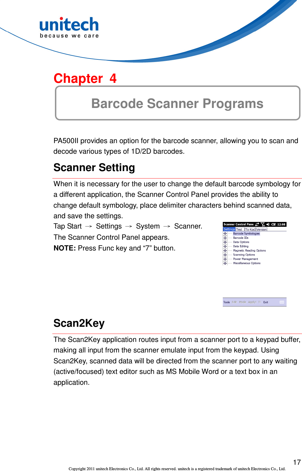  17 Copyright 2011 unitech Electronics Co., Ltd. All rights reserved. unitech is a registered trademark of unitech Electronics Co., Ltd.  Chapter  4 Barcode Scanner Programs PA500II provides an option for the barcode scanner, allowing you to scan and decode various types of 1D/2D barcodes. Scanner Setting When it is necessary for the user to change the default barcode symbology for a different application, the Scanner Control Panel provides the ability to change default symbology, place delimiter characters behind scanned data, and save the settings. Tap Start  →  Settings  →  System  →  Scanner. The Scanner Control Panel appears. NOTE: Press Func key and “7” button.  Scan2Key The Scan2Key application routes input from a scanner port to a keypad buffer, making all input from the scanner emulate input from the keypad. Using Scan2Key, scanned data will be directed from the scanner port to any waiting (active/focused) text editor such as MS Mobile Word or a text box in an application. 