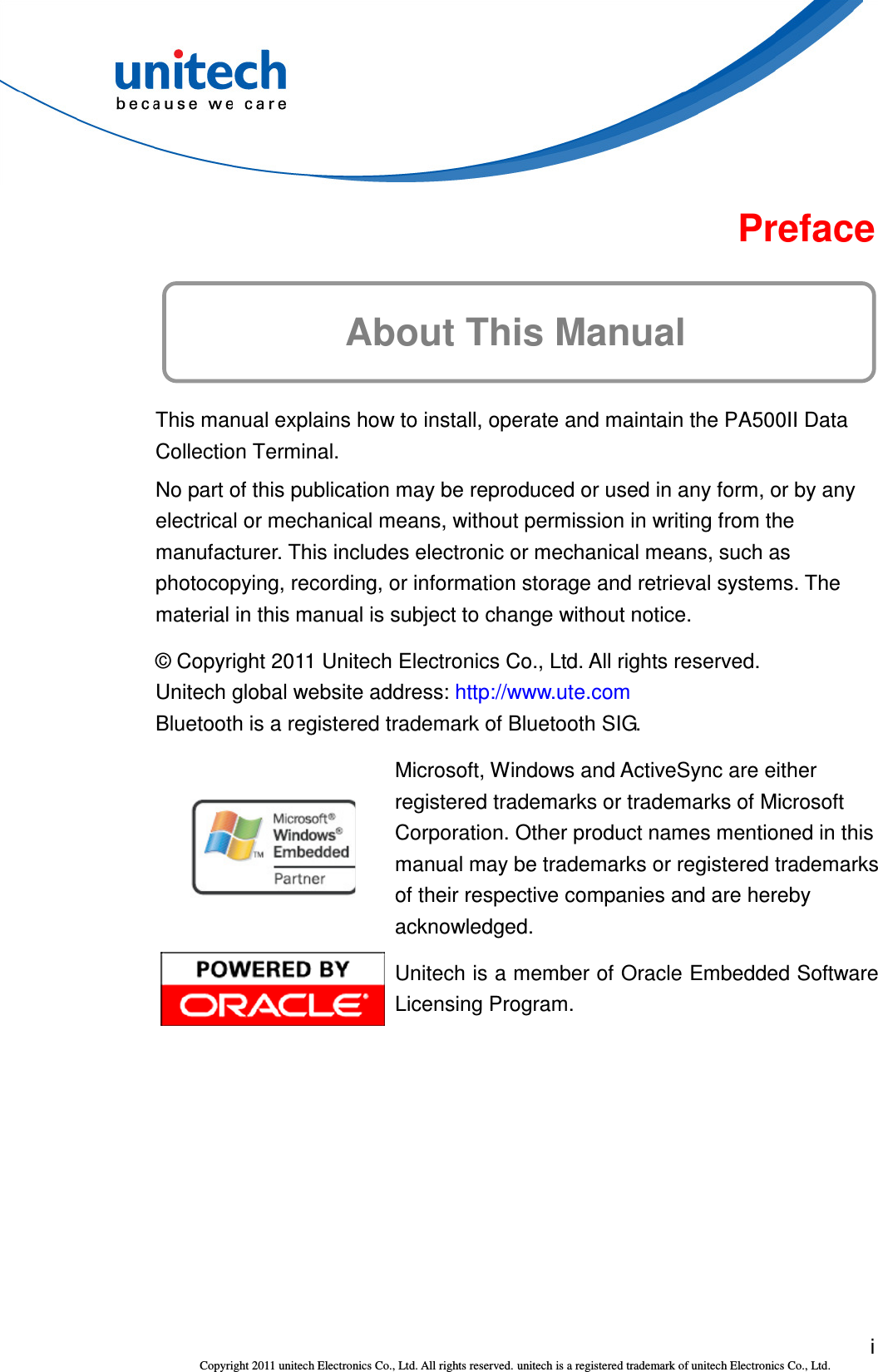  i Copyright 2011 unitech Electronics Co., Ltd. All rights reserved. unitech is a registered trademark of unitech Electronics Co., Ltd.  Preface About This Manual This manual explains how to install, operate and maintain the PA500II Data Collection Terminal. No part of this publication may be reproduced or used in any form, or by any electrical or mechanical means, without permission in writing from the manufacturer. This includes electronic or mechanical means, such as photocopying, recording, or information storage and retrieval systems. The material in this manual is subject to change without notice. © Copyright 2011 Unitech Electronics Co., Ltd. All rights reserved. Unitech global website address: http://www.ute.com Bluetooth is a registered trademark of Bluetooth SIG.  Microsoft, Windows and ActiveSync are either registered trademarks or trademarks of Microsoft Corporation. Other product names mentioned in this manual may be trademarks or registered trademarks of their respective companies and are hereby acknowledged.  Unitech is a member of Oracle Embedded Software Licensing Program. 