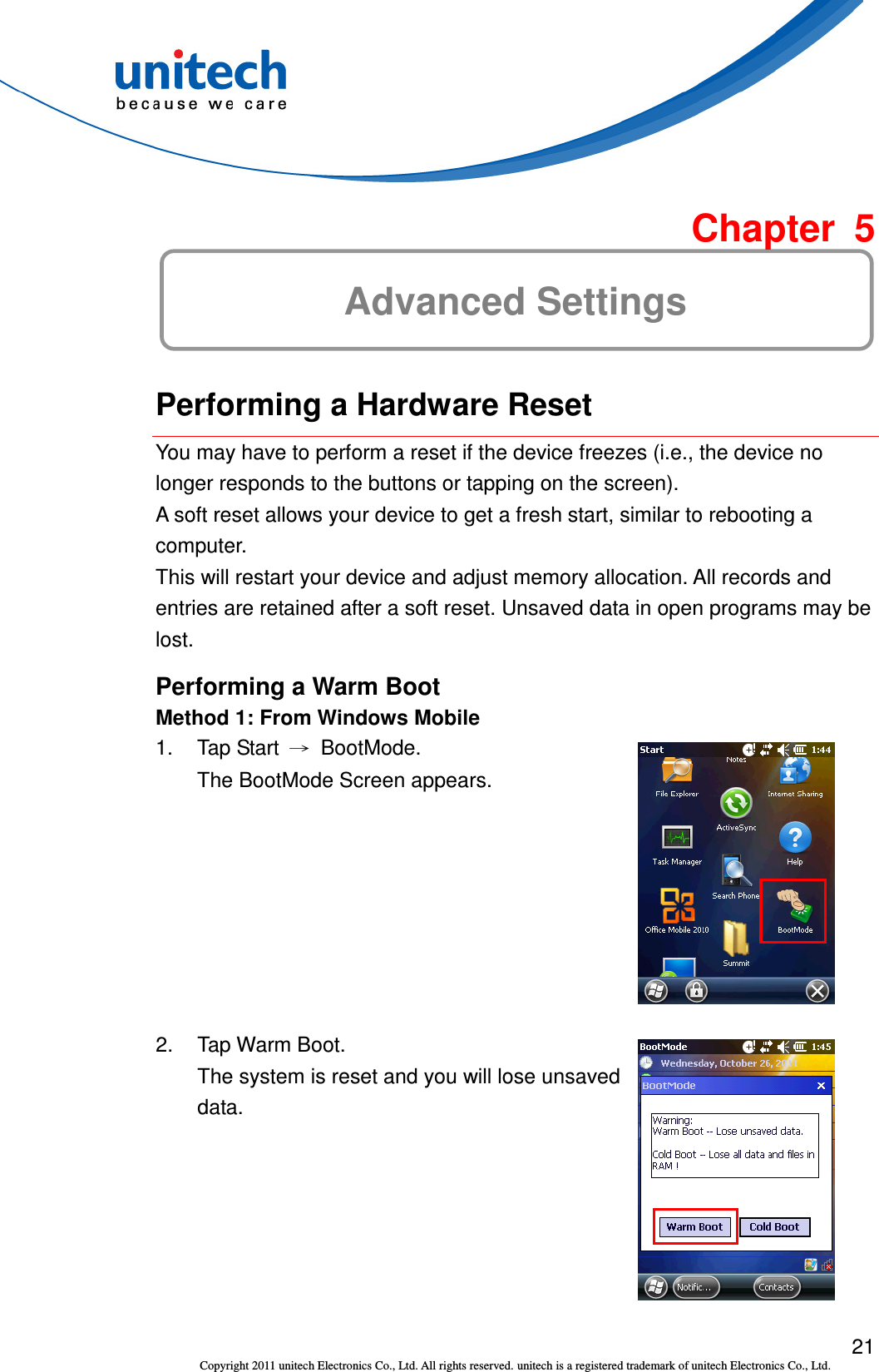  21 Copyright 2011 unitech Electronics Co., Ltd. All rights reserved. unitech is a registered trademark of unitech Electronics Co., Ltd.  Chapter  5 Advanced Settings  Performing a Hardware Reset You may have to perform a reset if the device freezes (i.e., the device no longer responds to the buttons or tapping on the screen). A soft reset allows your device to get a fresh start, similar to rebooting a computer. This will restart your device and adjust memory allocation. All records and entries are retained after a soft reset. Unsaved data in open programs may be lost. Performing a Warm Boot Method 1: From Windows Mobile 1.  Tap Start  →  BootMode. The BootMode Screen appears.  2.  Tap Warm Boot. The system is reset and you will lose unsaved data.  