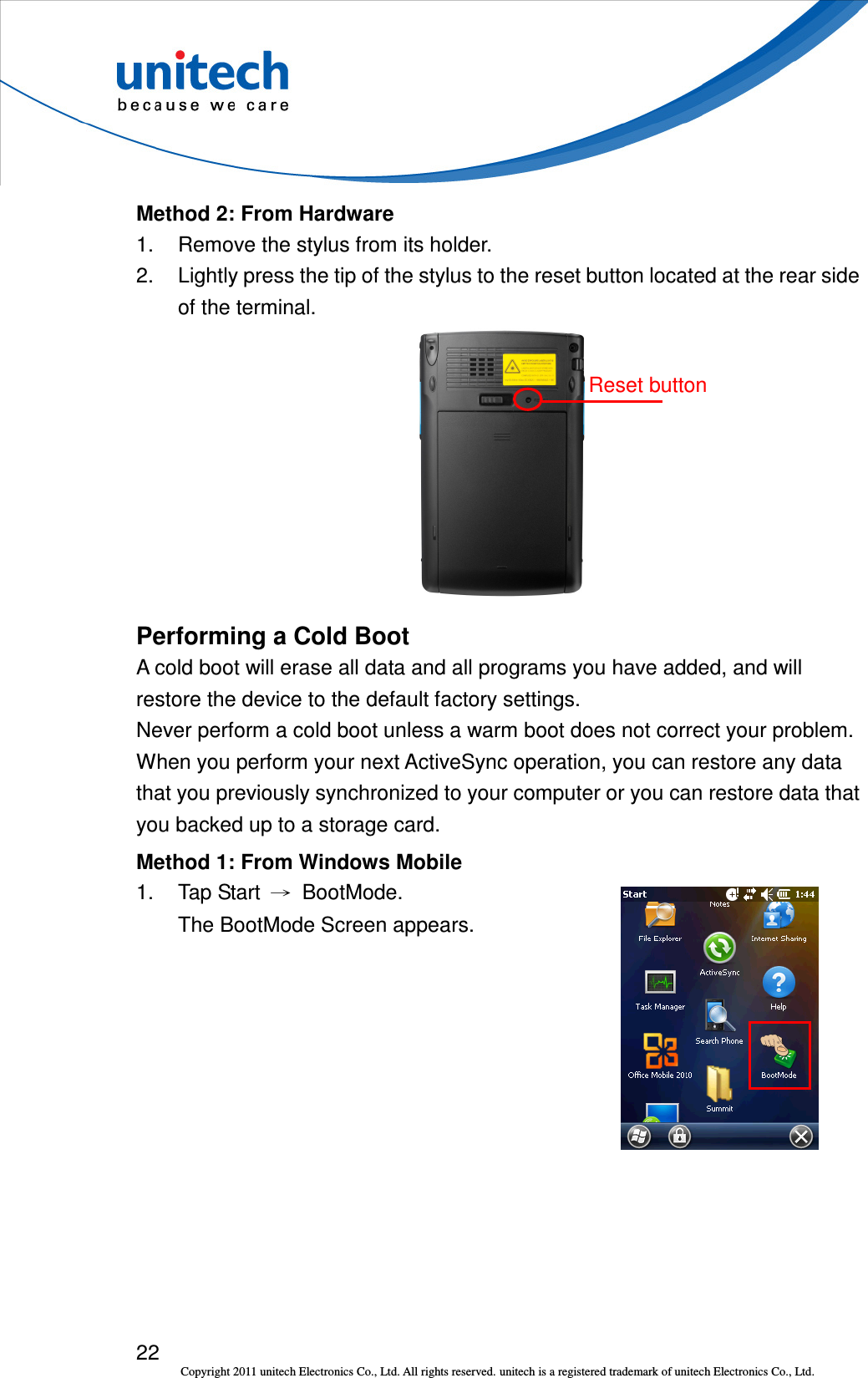  22 Copyright 2011 unitech Electronics Co., Ltd. All rights reserved. unitech is a registered trademark of unitech Electronics Co., Ltd. Reset button Method 2: From Hardware 1.  Remove the stylus from its holder. 2.  Lightly press the tip of the stylus to the reset button located at the rear side of the terminal.  Performing a Cold Boot A cold boot will erase all data and all programs you have added, and will restore the device to the default factory settings. Never perform a cold boot unless a warm boot does not correct your problem. When you perform your next ActiveSync operation, you can restore any data that you previously synchronized to your computer or you can restore data that you backed up to a storage card. Method 1: From Windows Mobile 1.  Tap Start  →  BootMode. The BootMode Screen appears.  