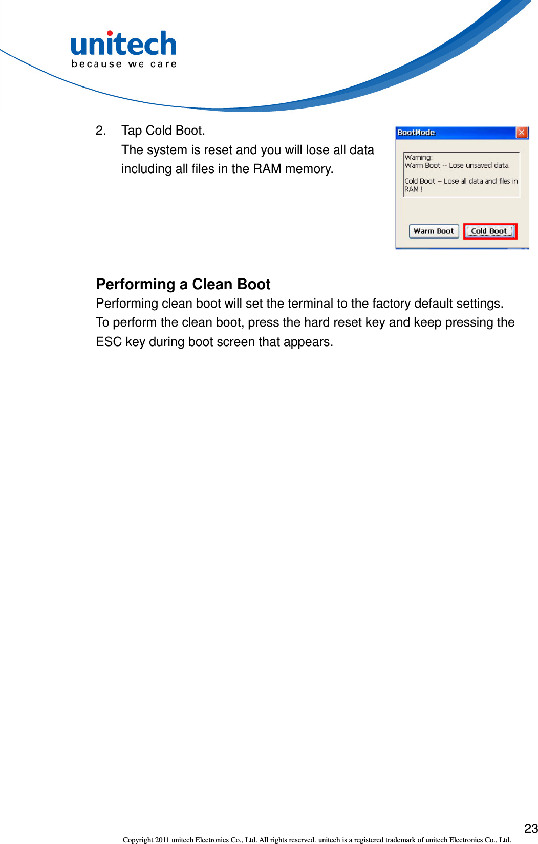  23 Copyright 2011 unitech Electronics Co., Ltd. All rights reserved. unitech is a registered trademark of unitech Electronics Co., Ltd. 2.  Tap Cold Boot. The system is reset and you will lose all data including all files in the RAM memory.  Performing a Clean Boot Performing clean boot will set the terminal to the factory default settings. To perform the clean boot, press the hard reset key and keep pressing the ESC key during boot screen that appears. 