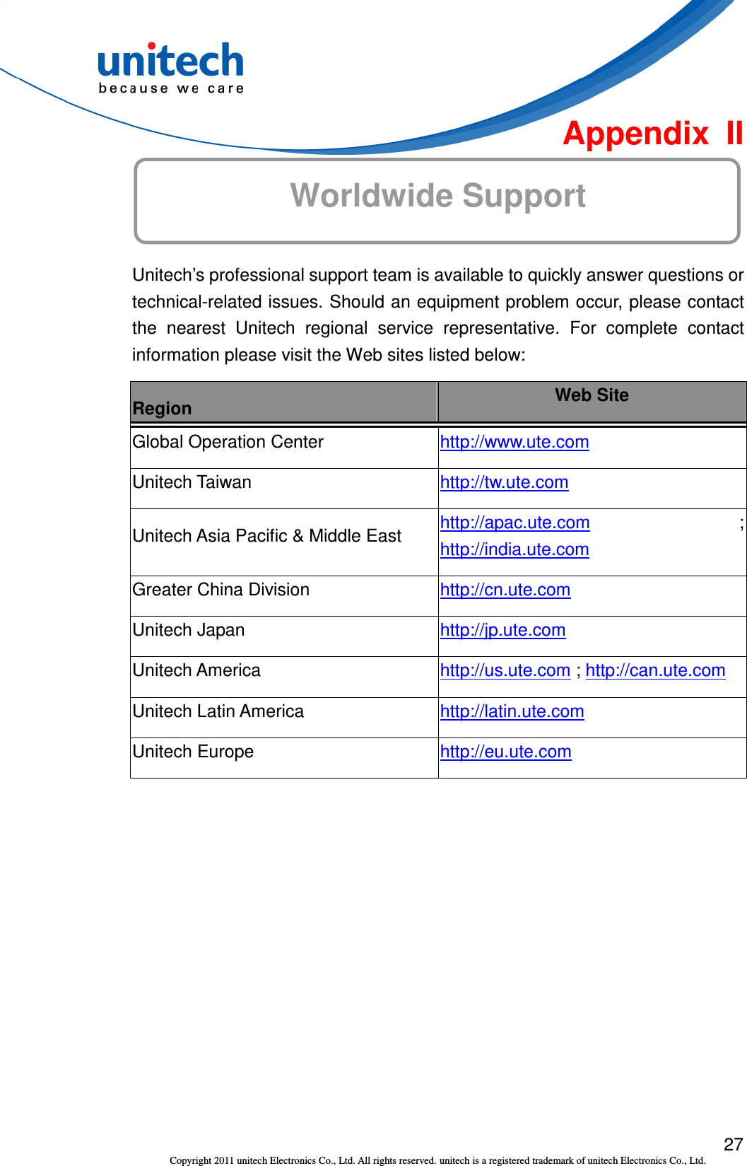  27 Copyright 2011 unitech Electronics Co., Ltd. All rights reserved. unitech is a registered trademark of unitech Electronics Co., Ltd.  Appendix  II Worldwide Support  Unitech’s professional support team is available to quickly answer questions or technical-related issues. Should an equipment problem occur, please contact the  nearest  Unitech  regional  service  representative.  For  complete  contact information please visit the Web sites listed below: Region  Web Site Global Operation Center  http://www.ute.com   Unitech Taiwan  http://tw.ute.com   Unitech Asia Pacific &amp; Middle East  http://apac.ute.com ; http://india.ute.com   Greater China Division  http://cn.ute.com   Unitech Japan  http://jp.ute.com   Unitech America  http://us.ute.com ; http://can.ute.com  Unitech Latin America  http://latin.ute.com   Unitech Europe  http://eu.ute.com    