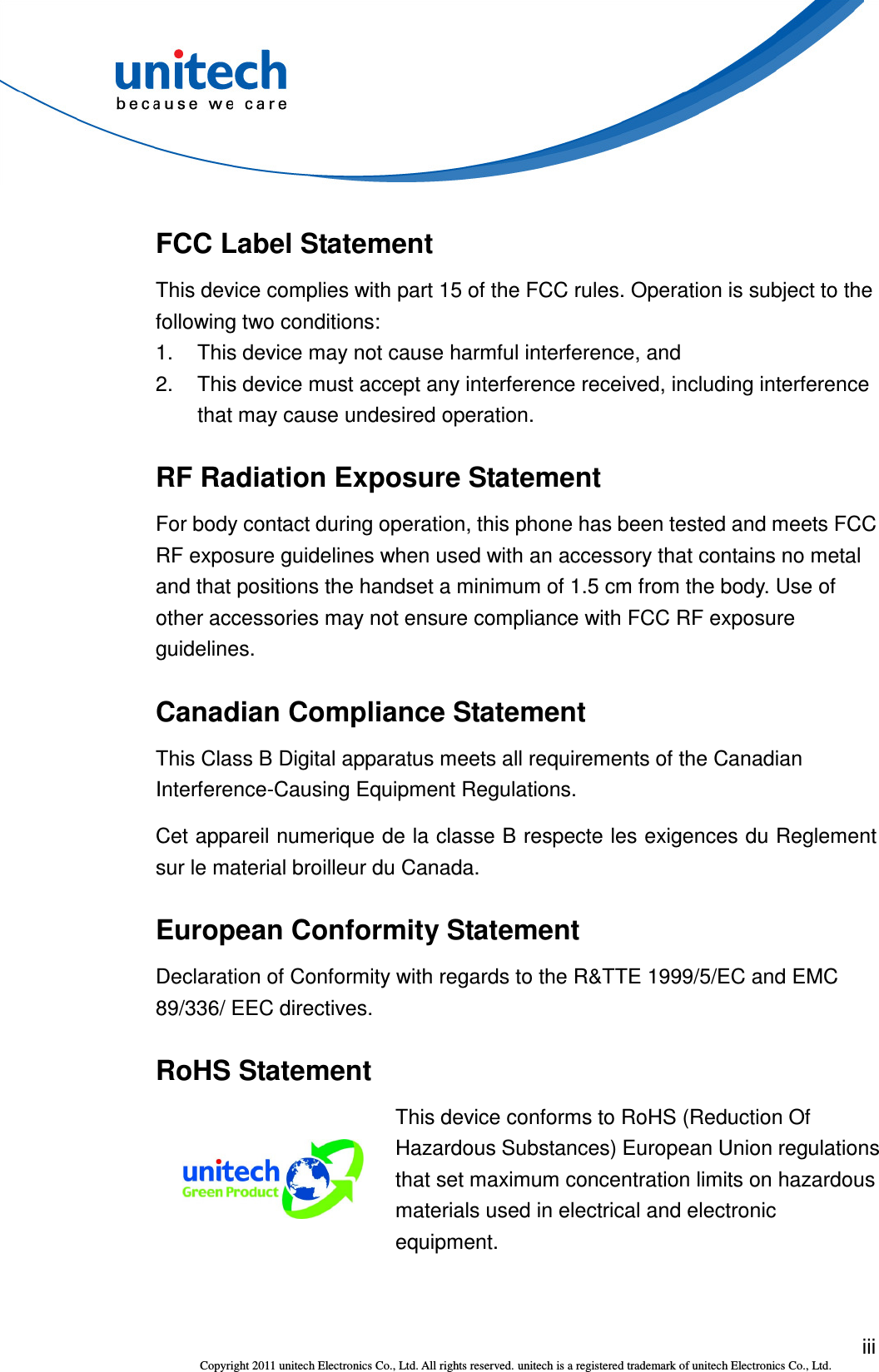  iii Copyright 2011 unitech Electronics Co., Ltd. All rights reserved. unitech is a registered trademark of unitech Electronics Co., Ltd. FCC Label Statement This device complies with part 15 of the FCC rules. Operation is subject to the following two conditions: 1.  This device may not cause harmful interference, and 2.  This device must accept any interference received, including interference that may cause undesired operation. RF Radiation Exposure Statement For body contact during operation, this phone has been tested and meets FCC RF exposure guidelines when used with an accessory that contains no metal and that positions the handset a minimum of 1.5 cm from the body. Use of other accessories may not ensure compliance with FCC RF exposure guidelines. Canadian Compliance Statement This Class B Digital apparatus meets all requirements of the Canadian Interference-Causing Equipment Regulations. Cet appareil numerique de la classe B respecte les exigences du Reglement sur le material broilleur du Canada. European Conformity Statement Declaration of Conformity with regards to the R&amp;TTE 1999/5/EC and EMC 89/336/ EEC directives. RoHS Statement  This device conforms to RoHS (Reduction Of Hazardous Substances) European Union regulations that set maximum concentration limits on hazardous materials used in electrical and electronic equipment. 
