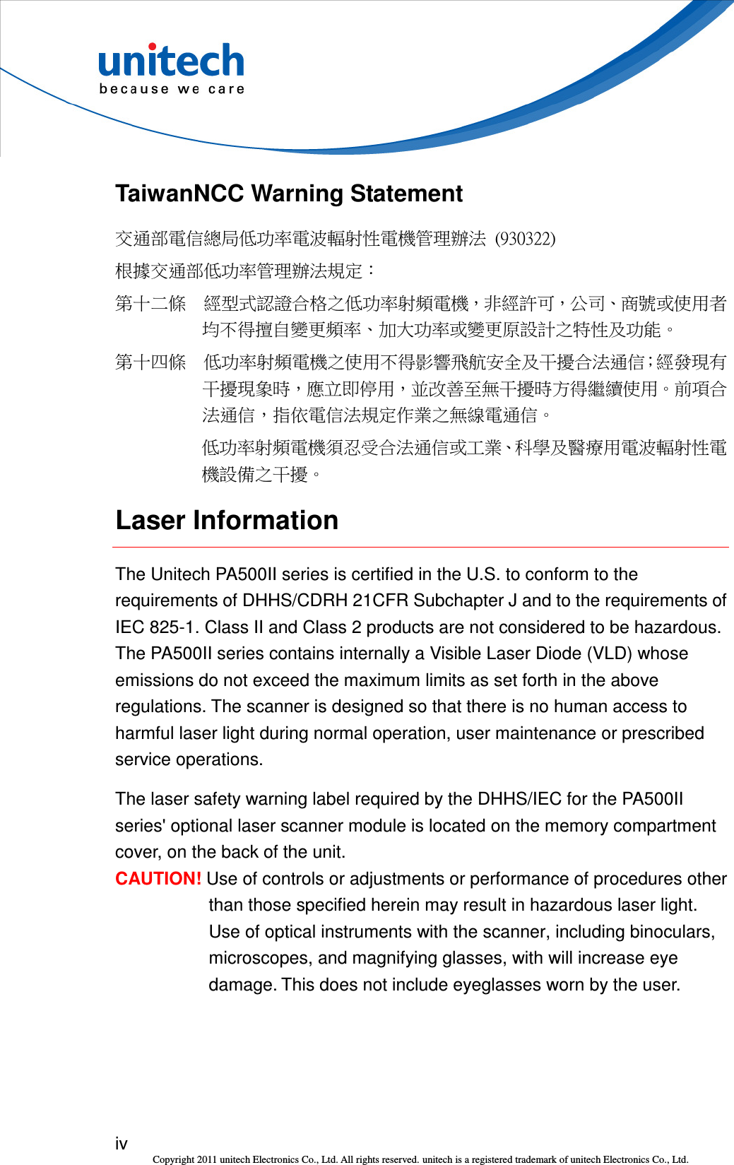  iv Copyright 2011 unitech Electronics Co., Ltd. All rights reserved. unitech is a registered trademark of unitech Electronics Co., Ltd. TaiwanNCC Warning Statement 交通部電信總局低功率電波輻射性電機管理辦法  (930322) 根據交通部低功率管理辦法規定： 第十二條  經型式認證合格之低功率射頻電機，非經許可，公司、商號或使用者均不得擅自變更頻率、加大功率或變更原設計之特性及功能。 第十四條  低功率射頻電機之使用不得影響飛航安全及干擾合法通信；經發現有干擾現象時，應立即停用，並改善至無干擾時方得繼續使用。前項合法通信，指依電信法規定作業之無線電通信。 低功率射頻電機須忍受合法通信或工業、科學及醫療用電波輻射性電機設備之干擾。 Laser Information The Unitech PA500II series is certified in the U.S. to conform to the requirements of DHHS/CDRH 21CFR Subchapter J and to the requirements of IEC 825-1. Class II and Class 2 products are not considered to be hazardous. The PA500II series contains internally a Visible Laser Diode (VLD) whose emissions do not exceed the maximum limits as set forth in the above regulations. The scanner is designed so that there is no human access to harmful laser light during normal operation, user maintenance or prescribed service operations. The laser safety warning label required by the DHHS/IEC for the PA500II series&apos; optional laser scanner module is located on the memory compartment cover, on the back of the unit. CAUTION! Use of controls or adjustments or performance of procedures other than those specified herein may result in hazardous laser light. Use of optical instruments with the scanner, including binoculars, microscopes, and magnifying glasses, with will increase eye damage. This does not include eyeglasses worn by the user. 