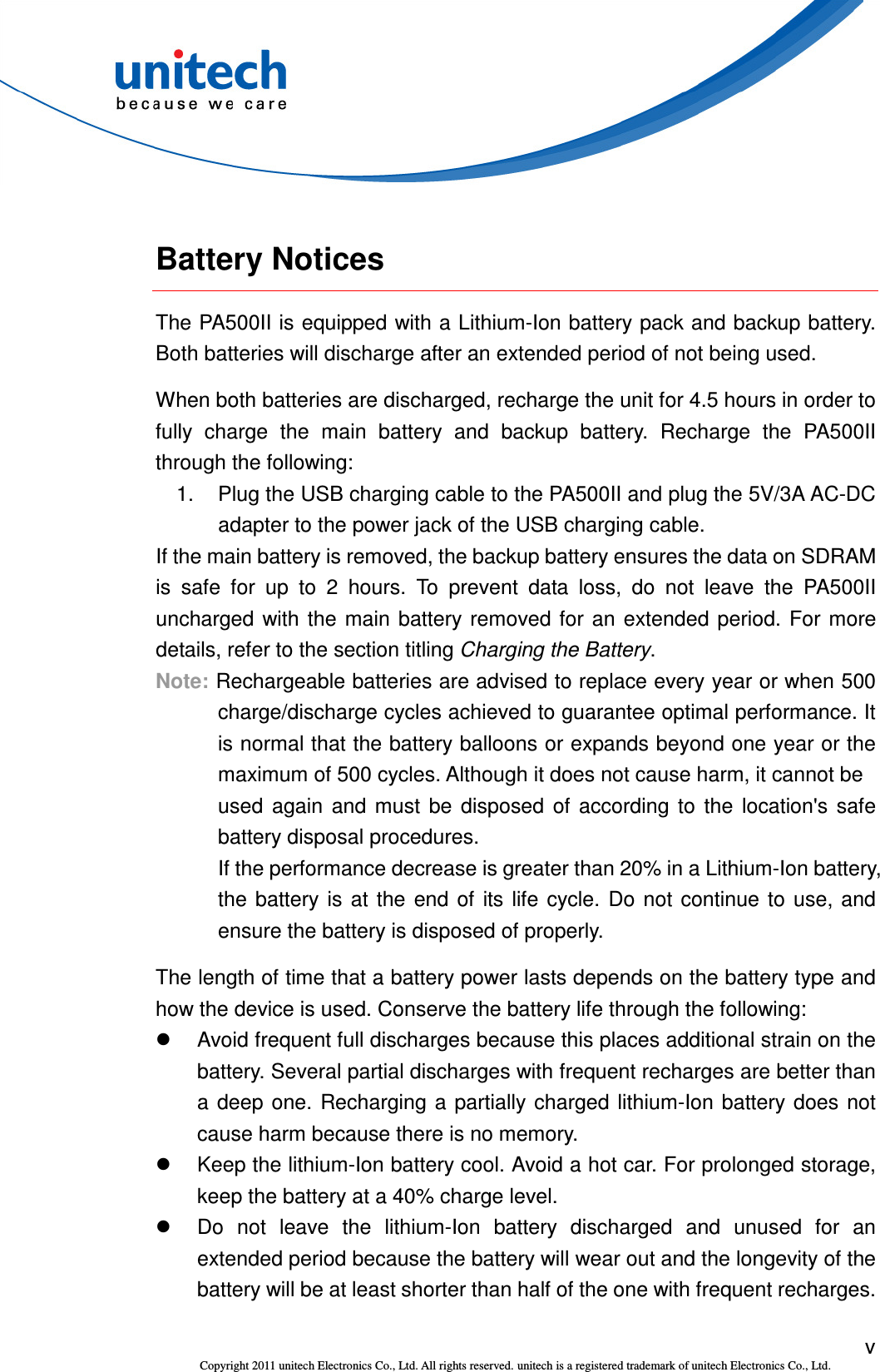  v Copyright 2011 unitech Electronics Co., Ltd. All rights reserved. unitech is a registered trademark of unitech Electronics Co., Ltd.  Battery Notices The PA500II is equipped with a Lithium-Ion battery pack and backup battery. Both batteries will discharge after an extended period of not being used. When both batteries are discharged, recharge the unit for 4.5 hours in order to fully  charge  the  main  battery  and  backup  battery.  Recharge  the  PA500II through the following: 1.  Plug the USB charging cable to the PA500II and plug the 5V/3A AC-DC adapter to the power jack of the USB charging cable. If the main battery is removed, the backup battery ensures the data on SDRAM is  safe  for  up  to  2  hours.  To  prevent  data  loss,  do  not  leave  the  PA500II uncharged  with the main battery removed for an extended  period.  For more details, refer to the section titling Charging the Battery. Note: Rechargeable batteries are advised to replace every year or when 500 charge/discharge cycles achieved to guarantee optimal performance. It is normal that the battery balloons or expands beyond one year or the maximum of 500 cycles. Although it does not cause harm, it cannot be               used  again  and  must  be  disposed  of  according  to  the  location&apos;s  safe battery disposal procedures. If the performance decrease is greater than 20% in a Lithium-Ion battery, the  battery  is  at  the  end  of  its life  cycle.  Do  not  continue  to  use, and ensure the battery is disposed of properly. The length of time that a battery power lasts depends on the battery type and how the device is used. Conserve the battery life through the following:   Avoid frequent full discharges because this places additional strain on the battery. Several partial discharges with frequent recharges are better than a  deep one. Recharging  a partially  charged lithium-Ion battery  does not cause harm because there is no memory.   Keep the lithium-Ion battery cool. Avoid a hot car. For prolonged storage, keep the battery at a 40% charge level.   Do  not  leave  the  lithium-Ion  battery  discharged  and  unused  for  an extended period because the battery will wear out and the longevity of the battery will be at least shorter than half of the one with frequent recharges. 
