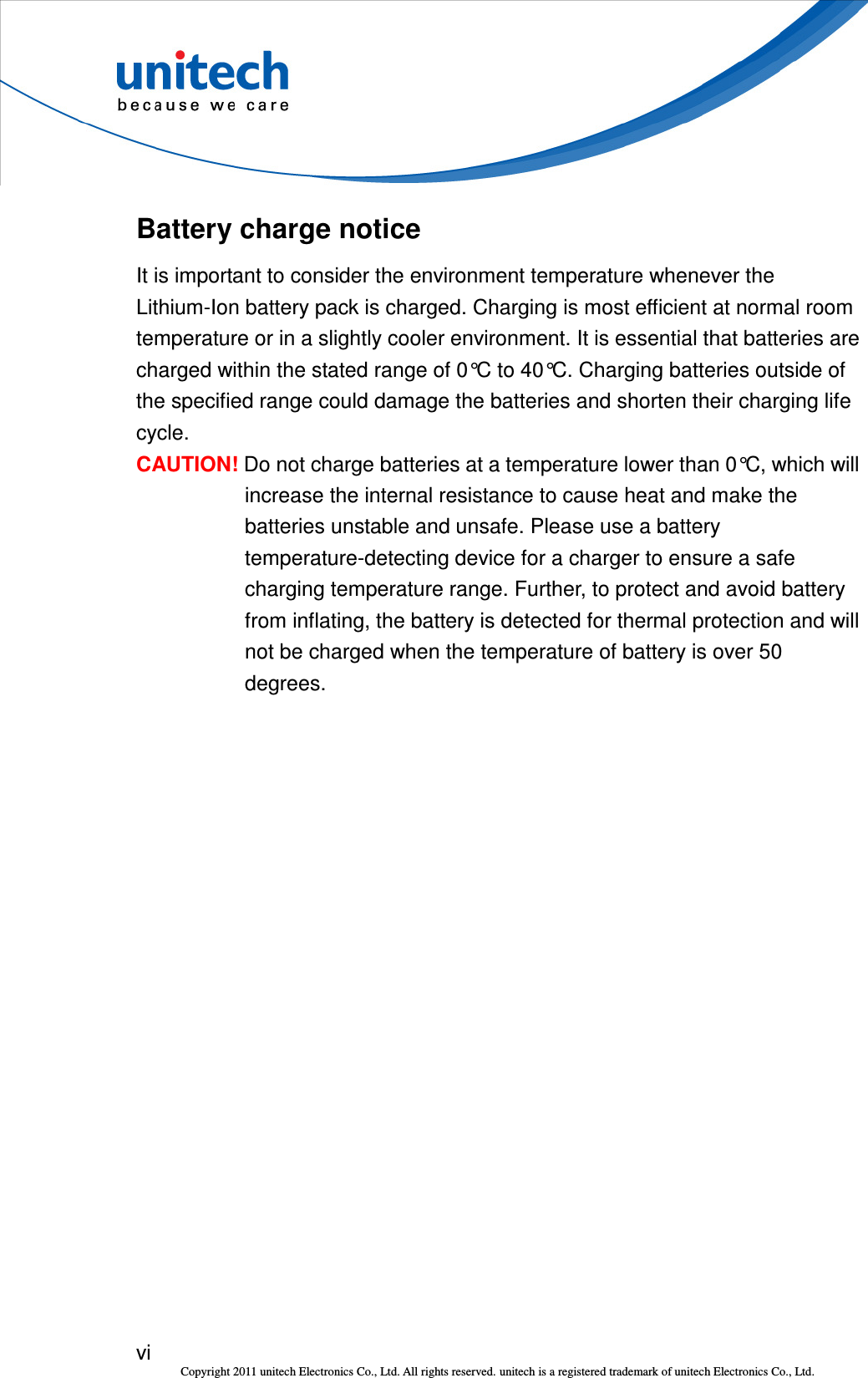  vi Copyright 2011 unitech Electronics Co., Ltd. All rights reserved. unitech is a registered trademark of unitech Electronics Co., Ltd. Battery charge notice It is important to consider the environment temperature whenever the Lithium-Ion battery pack is charged. Charging is most efficient at normal room temperature or in a slightly cooler environment. It is essential that batteries are charged within the stated range of 0°C to 40°C. Charging batteries outside of the specified range could damage the batteries and shorten their charging life cycle. CAUTION! Do not charge batteries at a temperature lower than 0°C, which will increase the internal resistance to cause heat and make the batteries unstable and unsafe. Please use a battery temperature-detecting device for a charger to ensure a safe charging temperature range. Further, to protect and avoid battery from inflating, the battery is detected for thermal protection and will not be charged when the temperature of battery is over 50 degrees. 
