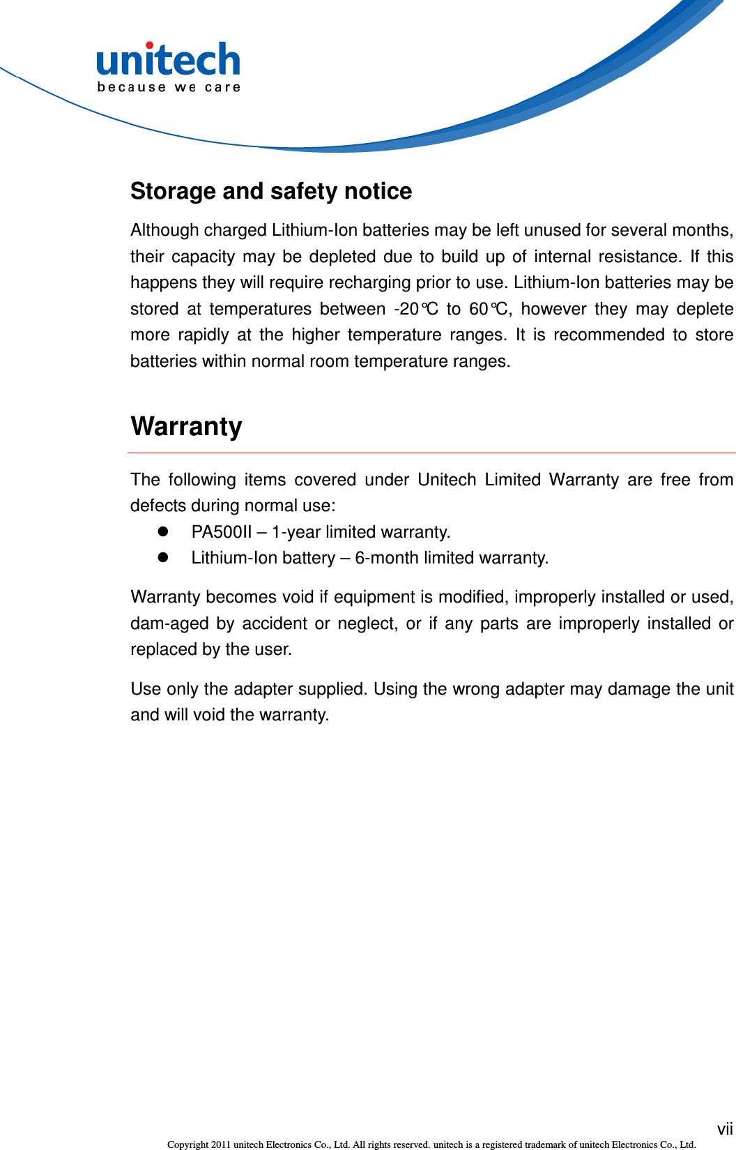  vii Copyright 2011 unitech Electronics Co., Ltd. All rights reserved. unitech is a registered trademark of unitech Electronics Co., Ltd. Storage and safety notice Although charged Lithium-Ion batteries may be left unused for several months, their  capacity  may  be  depleted  due  to  build  up  of  internal  resistance.  If  this happens they will require recharging prior to use. Lithium-Ion batteries may be stored  at  temperatures  between  -20°C  to  60°C,  however  they  may  deplete more  rapidly  at  the  higher  temperature  ranges.  It  is  recommended  to  store batteries within normal room temperature ranges. Warranty The  following  items  covered  under  Unitech  Limited  Warranty  are  free  from defects during normal use:   PA500II – 1-year limited warranty.   Lithium-Ion battery – 6-month limited warranty. Warranty becomes void if equipment is modified, improperly installed or used, dam-aged  by  accident  or  neglect,  or  if  any  parts  are  improperly  installed  or replaced by the user. Use only the adapter supplied. Using the wrong adapter may damage the unit and will void the warranty. 