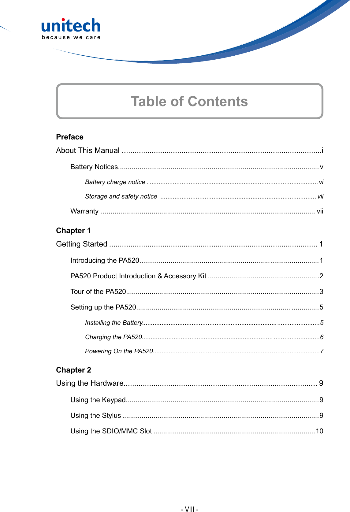 - VIII -PrefaceAbout This Manual ...... ........................................................................................iBattery Notices................................................................................... ....................vBattery charge notice . ...............................................................................................viStorage and safety notice  ........................................................................................ viiWarranty  .............................................................................................................. viiChapter 1Getting Started .................................................................................................. 1Introducing the PA520................................................................... ......................... 1PA520 Product Introduction &amp; Accessory Kit .........................................................2Tour of the PA520.............................................................................. .....................3Setting up the PA520............................................................................... ..............5Installing the Battery............................................................................ ........................5Charging the PA520.......................................................................... ..........................6Powering On the PA520.................................................................... ..........................7Chapter 2Using the Hardware......................................................................................... .. 9Using the Keypad...................................................................................... ............. 9Using the Stylus .....................................................................................................9Using the SDIO/MMC Slot ...................................................................................10Table of Contents