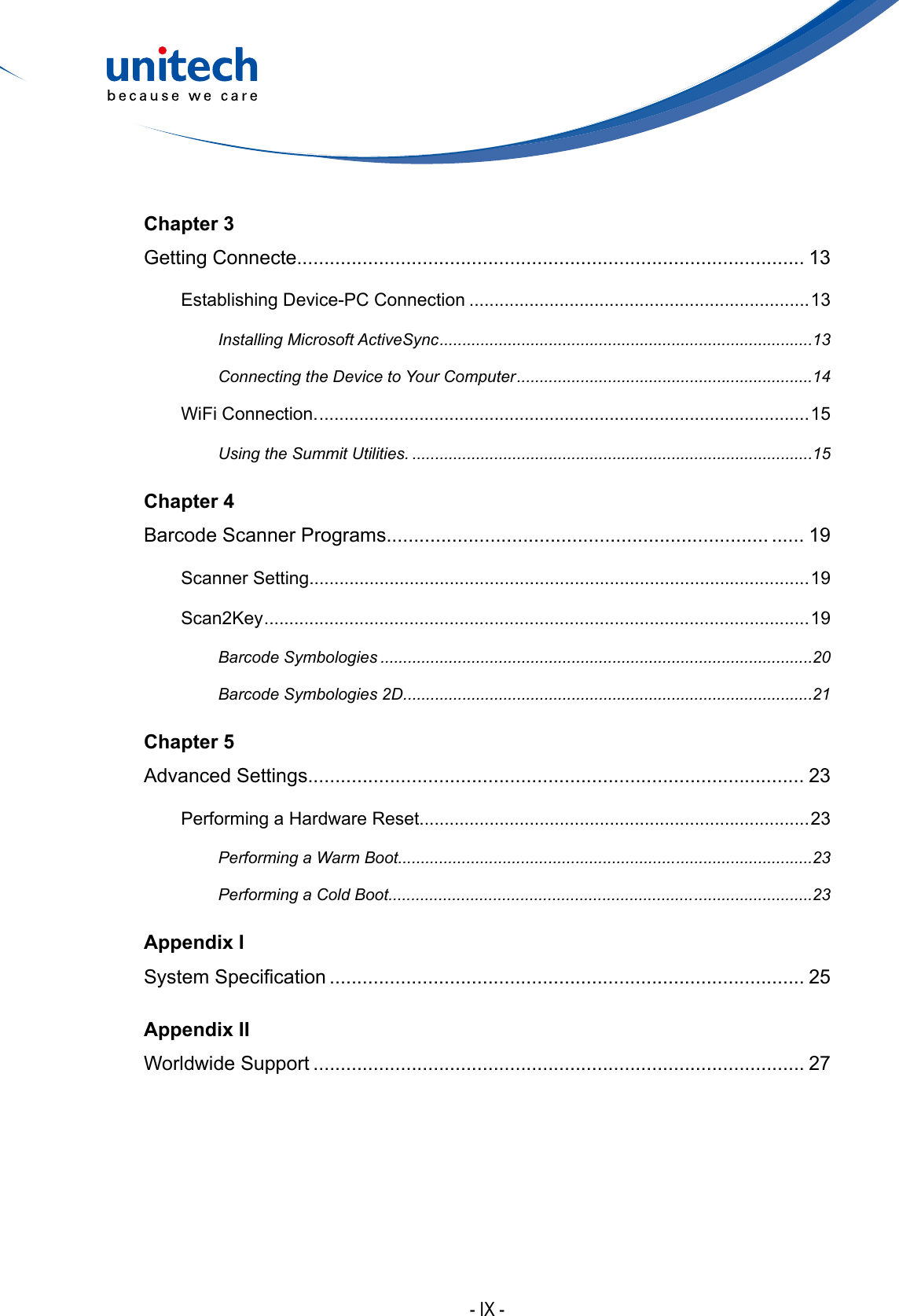 - IX -Chapter 3Getting Connecte............................................................................................. 13Establishing Device-PC Connection ....................................................................13Installing Microsoft ActiveSync ..................................................................................13Connecting the Device to Your Computer .................................................................14WiFi Connection. .................................................................................................. 15Using the Summit Utilities. ........................................................................................15Chapter 4Barcode Scanner Programs...................................................................... ...... 19Scanner Setting....................................................................................................19Scan2Key ............................................................................................................. 19Barcode Symbologies ...............................................................................................20Barcode Symbologies 2D ..........................................................................................21Chapter 5Advanced Settings........................................................................................... 23Performing a Hardware Reset..............................................................................23Performing a Warm Boot............................................................. ..............................23Performing a Cold Boot................................................................... ..........................23Appendix ISystemSpecication ....................................................................................... 25Appendix IIWorldwide Support .......................................................................................... 27