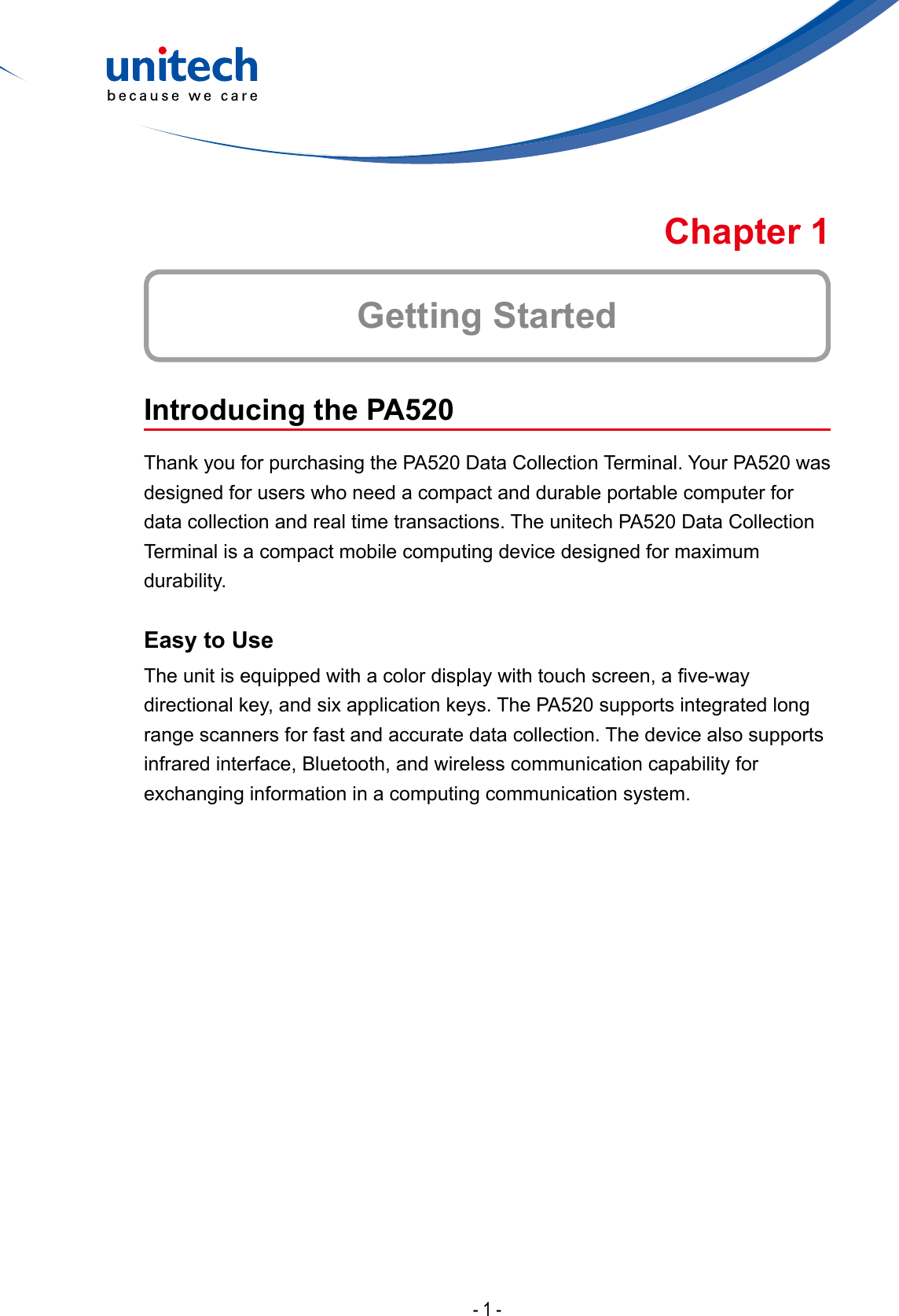 - 1 -Introducing the PA520Thank you for purchasing the PA520 Data Collection Terminal. Your PA520 was designed for users who need a compact and durable portable computer for data collection and real time transactions. The unitech PA520 Data Collection Terminal is a compact mobile computing device designed for maximum durability.Easy to UseTheunitisequippedwithacolordisplaywithtouchscreen,ave-waydirectional key, and six application keys. The PA520 supports integrated long range scanners for fast and accurate data collection. The device also supports infrared interface, Bluetooth, and wireless communication capability for exchanging information in a computing communication system.Getting StartedChapter 1