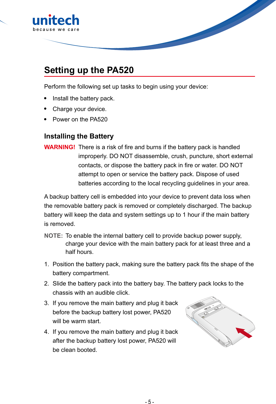 - 5 -Setting up the PA520Perform the following set up tasks to begin using your device:•  Install the battery pack.•  Charge your device.•  Power on the PA520Installing the BatteryWARNING! Thereisariskofreandburnsifthebatterypackishandledimproperly. DO NOT disassemble, crush, puncture, short external contacts,ordisposethebatterypackinreorwater.DONOTattempt to open or service the battery pack. Dispose of used batteries according to the local recycling guidelines in your area.A backup battery cell is embedded into your device to prevent data loss when the removable battery pack is removed or completely discharged. The backup battery will keep the data and system settings up to 1 hour if the main battery is removed.NOTE:  To enable the internal battery cell to provide backup power supply, charge your device with the main battery pack for at least three and a half hours.1. Positionthebatterypack,makingsurethebatterypacktstheshapeofthebattery compartment.2.  Slide the battery pack into the battery bay. The battery pack locks to the chassis with an audible click.3.  If you remove the main battery and plug it back before the backup battery lost power, PA520 will be warm start.4.  If you remove the main battery and plug it back after the backup battery lost power, PA520 will be clean booted.