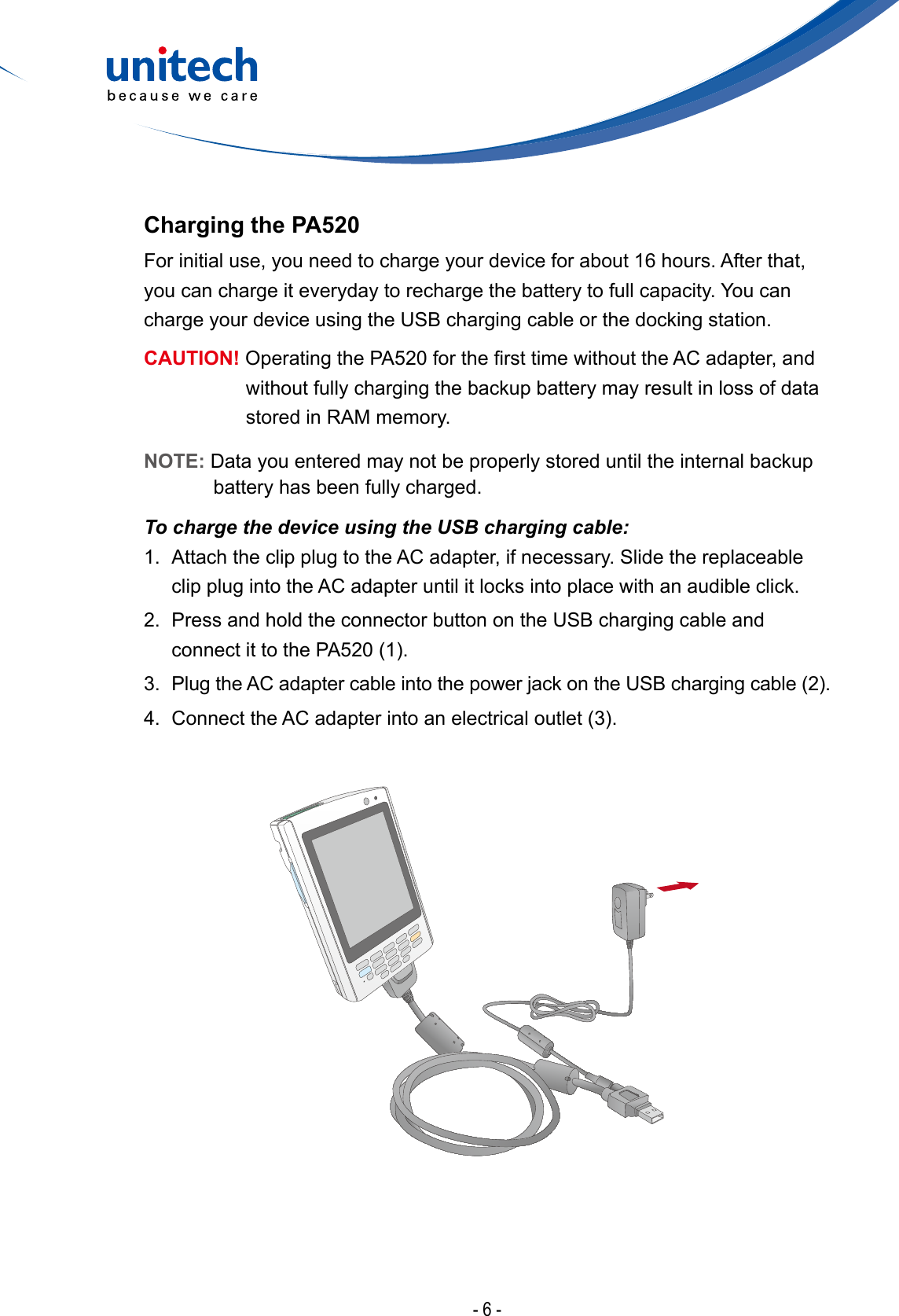 - 6 -Charging the PA520For initial use, you need to charge your device for about 16 hours. After that, you can charge it everyday to recharge the battery to full capacity. You can charge your device using the USB charging cable or the docking station.CAUTION! OperatingthePA520forthersttimewithouttheACadapter,andwithout fully charging the backup battery may result in loss of data stored in RAM memory.NOTE: Data you entered may not be properly stored until the internal backup battery has been fully charged.To charge the device using the USB charging cable:1.  Attach the clip plug to the AC adapter, if necessary. Slide the replaceable clip plug into the AC adapter until it locks into place with an audible click.2.  Press and hold the connector button on the USB charging cable and connectittothePA520(1).3. PlugtheACadaptercableintothepowerjackontheUSBchargingcable(2).4. ConnecttheACadapterintoanelectricaloutlet(3).