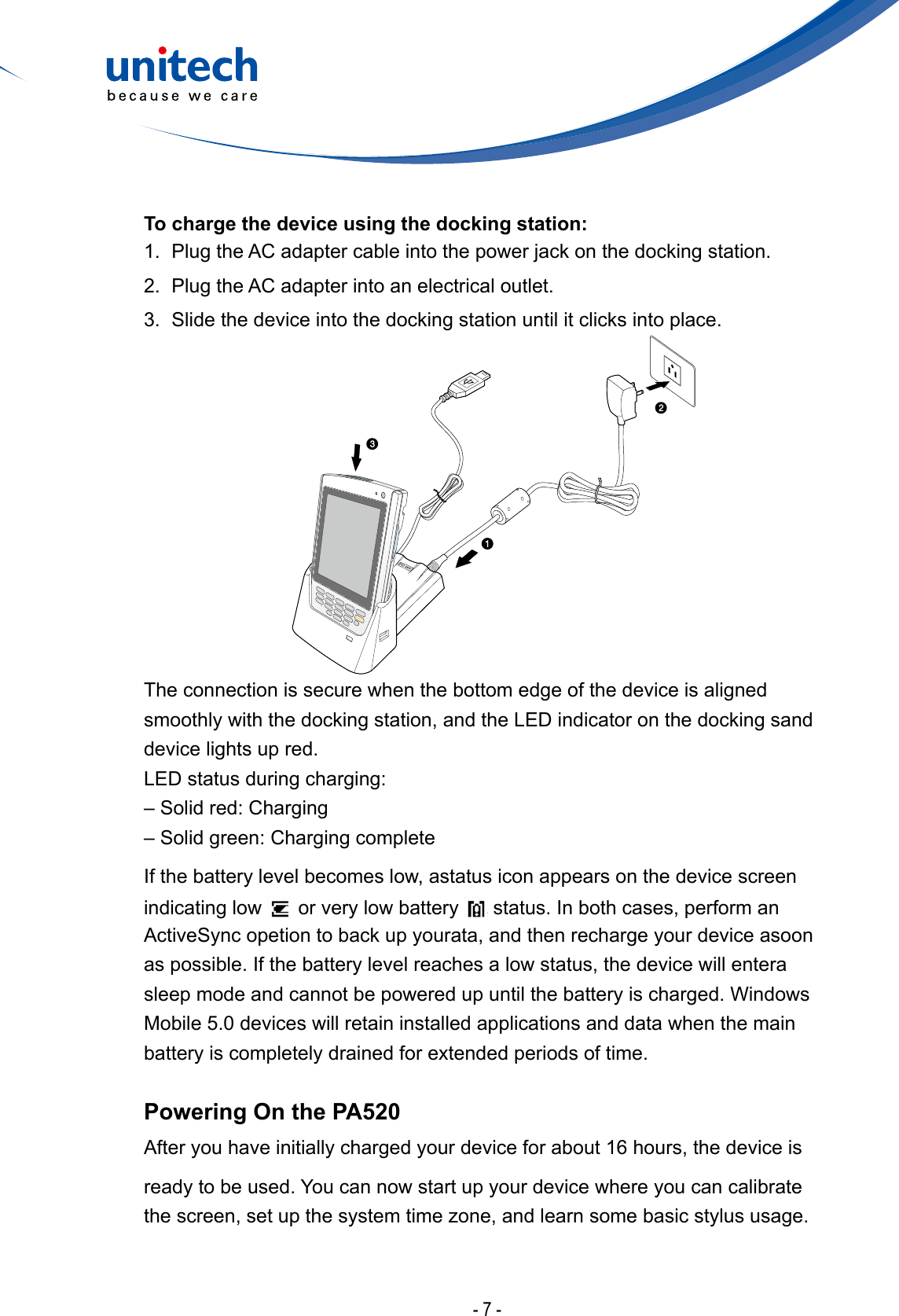 - 7 -The connection is secure when the bottom edge of the device is aligned smoothly with the docking station, and the LED indicator on the docking sand device lights up red.LED status during charging:– Solid red: Charging– Solid green: Charging complete If the battery level becomes low, astatus icon appears on the device screen indicating low   or very low battery   status. In both cases, perform an ActiveSync opetion to back up yourata, and then recharge your device asoon as possible. If the battery level reaches a low status, the device will entera sleep mode and cannot be powered up until the battery is charged. Windows Mobile 5.0 devices will retain installed applications and data when the main battery is completely drained for extended periods of time. Powering On the PA520After you have initially charged your device for about 16 hours, the device isready to be used. You can now start up your device where you can calibrate thescreen,setupthesystemtimezone,andlearnsomebasicstylususage.To charge the device using the docking station:1.  Plug the AC adapter cable into the power jack on the docking station.2.  Plug the AC adapter into an electrical outlet.3.  Slide the device into the docking station until it clicks into place.