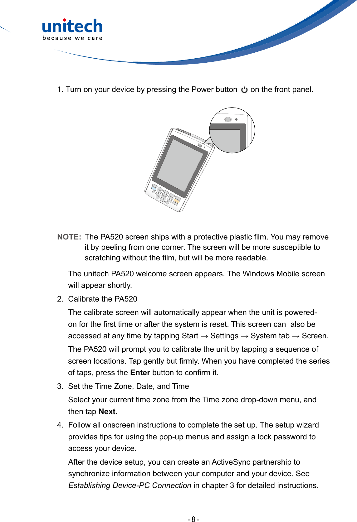 - 8 -1. Turn on your device by pressing the Power button   on the front panel.NOTE:  ThePA520screenshipswithaprotectiveplasticlm.Youmayremoveit by peeling from one corner. The screen will be more susceptible to scratchingwithoutthelm,butwillbemorereadable.  The unitech PA520 welcome screen appears. The Windows Mobile screen will appear shortly.2.  Calibrate the PA520  The calibrate screen will automatically appear when the unit is powered-onforthersttimeorafterthesystemisreset.ThisscreencanalsobeaccessedatanytimebytappingStart→Settings→Systemtab→Screen.  The PA520 will prompt you to calibrate the unit by tapping a sequence of  screenlocations.Tapgentlybutrmly.Whenyouhavecompletedtheseriesof taps, press the Enterbuttontoconrmit.3.  Set the Time Zone, Date, and Time SelectyourcurrenttimezonefromtheTimezonedrop-downmenu,andthen tap Next.4. Followallonscreeninstructionstocompletethesetup.Thesetupwizardprovides tips for using the pop-up menus and assign a lock password to access your device.  After the device setup, you can create an ActiveSync partnership to synchronizeinformationbetweenyourcomputerandyourdevice.SeeEstablishing Device-PC Connection in chapter 3 for detailed instructions.
