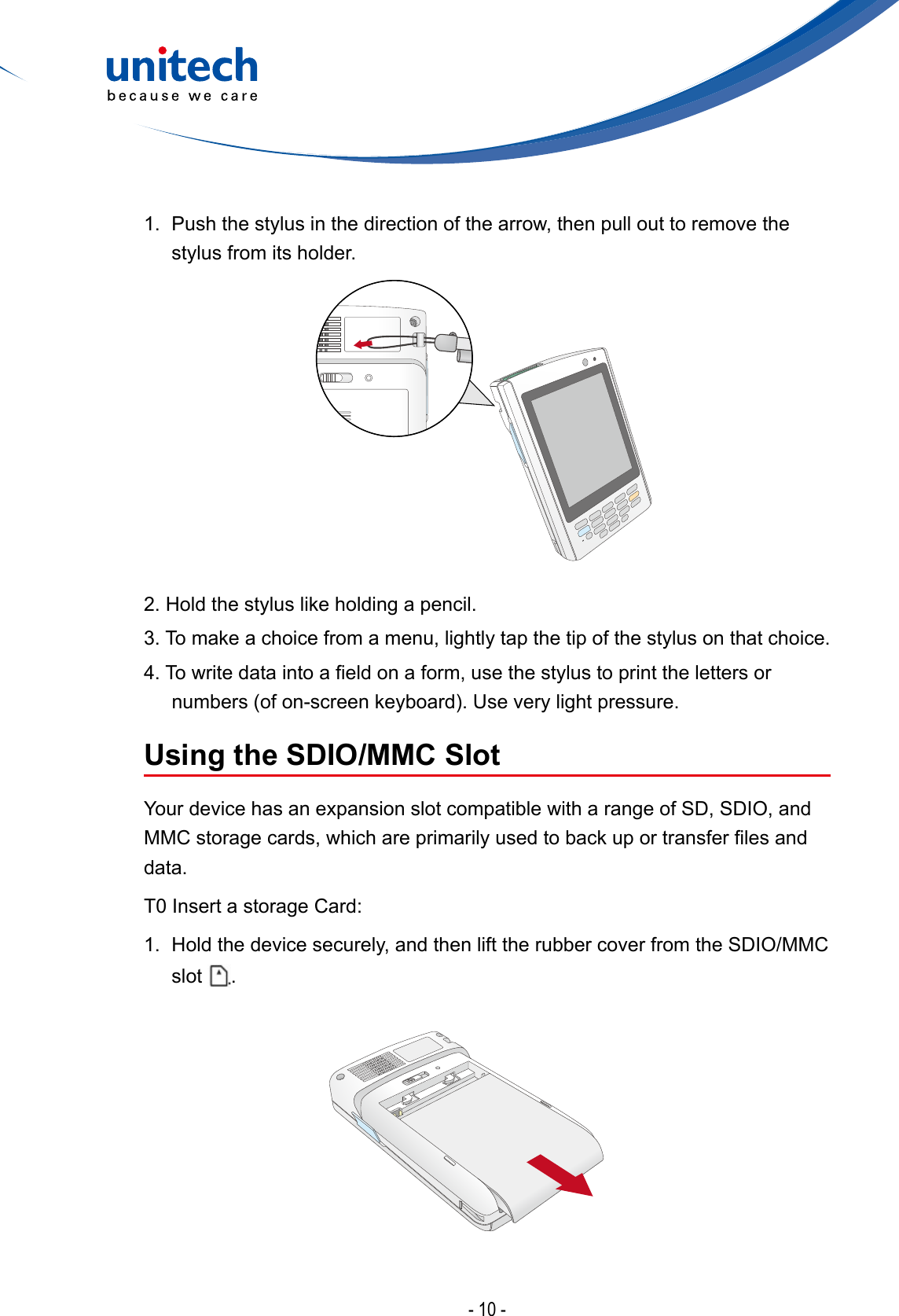 - 10 -1.  Push the stylus in the direction of the arrow, then pull out to remove the stylus from its holder.2. Hold the stylus like holding a pencil.3. To make a choice from a menu, lightly tap the tip of the stylus on that choice.4.Towritedataintoaeldonaform,usethestylustoprintthelettersornumbers(ofon-screenkeyboard).Useverylightpressure.Using the SDIO/MMC SlotYour device has an expansion slot compatible with a range of SD, SDIO, and MMCstoragecards,whichareprimarilyusedtobackuportransferlesanddata.T0 Insert a storage Card:1.  Hold the device securely, and then lift the rubber cover from the SDIO/MMC slot  .
