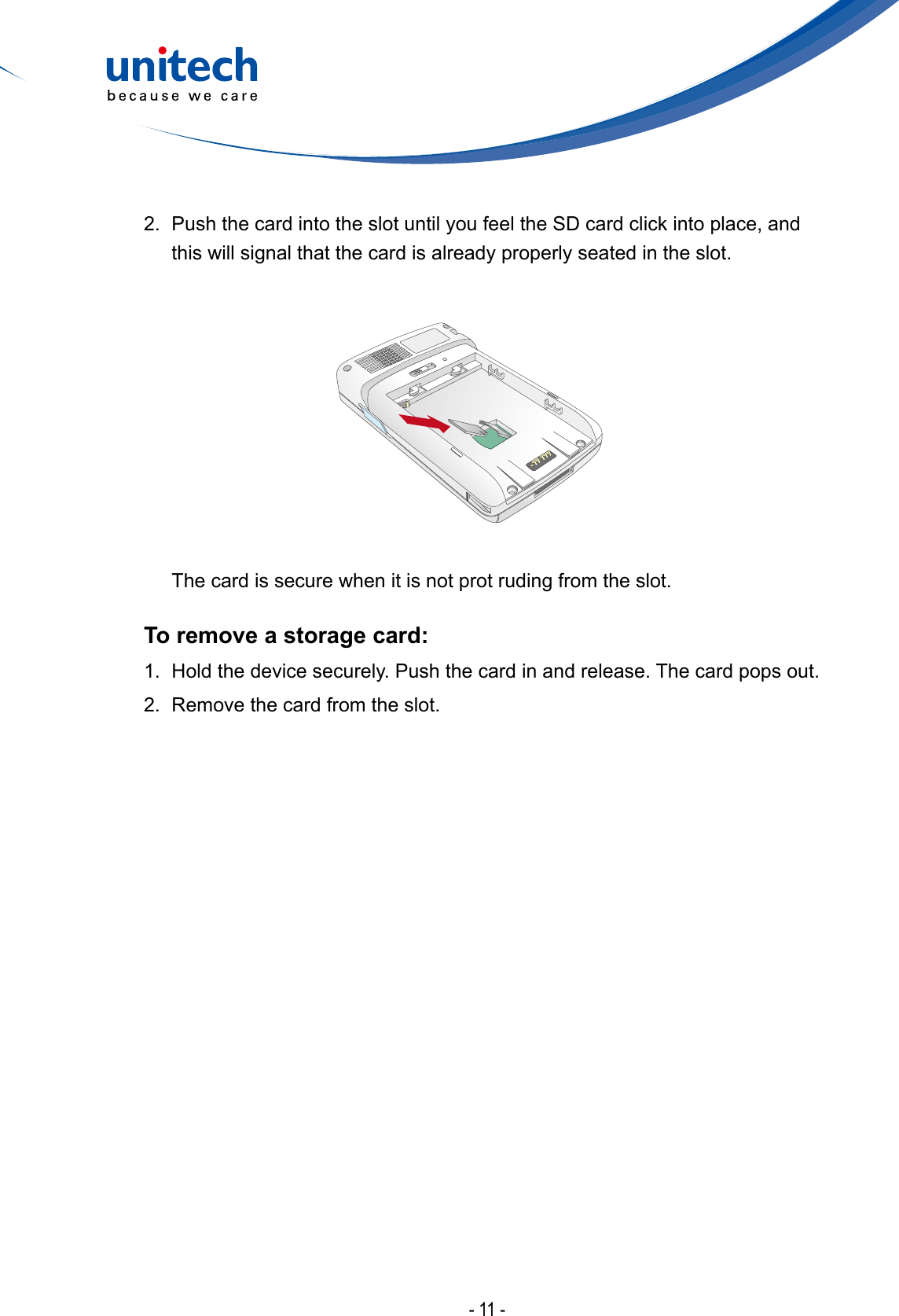 - 11 -2.  Push the card into the slot until you feel the SD card click into place, and this will signal that the card is already properly seated in the slot.  The card is secure when it is not prot ruding from the slot.To remove a storage card: 1.  Hold the device securely. Push the card in and release. The card pops out.2.  Remove the card from the slot.