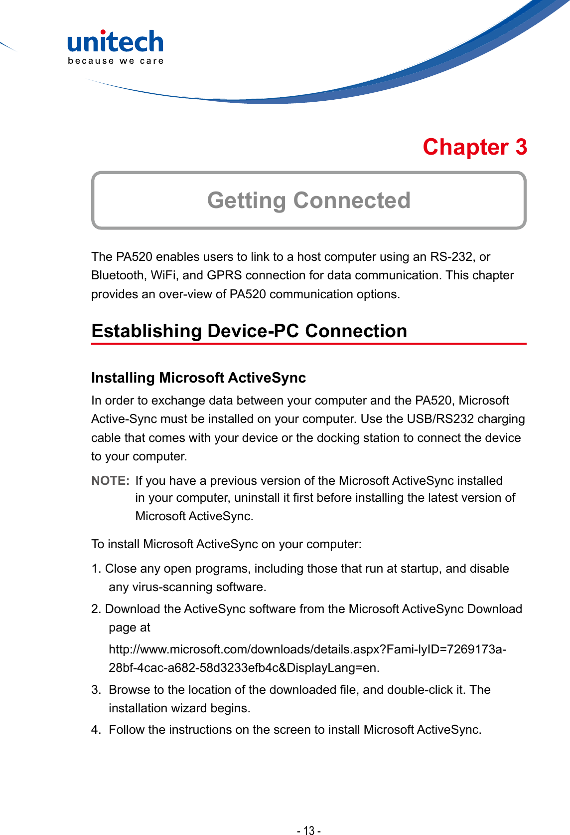 - 13 -Getting ConnectedChapter 3The PA520 enables users to link to a host computer using an RS-232, or Bluetooth, WiFi, and GPRS connection for data communication. This chapter provides an over-view of PA520 communication options.Establishing Device-PC ConnectionInstalling Microsoft ActiveSyncIn order to exchange data between your computer and the PA520, Microsoft Active-Sync must be installed on your computer. Use the USB/RS232 charging cable that comes with your device or the docking station to connect the device to your computer.NOTE:  If you have a previous version of the Microsoft ActiveSync installed in yourcomputer,uninstallitrstbeforeinstallingthelatestversionofMicrosoft ActiveSync.To install Microsoft ActiveSync on your computer:1. Close any open programs, including those that run at startup, and disable any virus-scanning software.2. Download the ActiveSync software from the Microsoft ActiveSync Download page at http://www.microsoft.com/downloads/details.aspx?Fami-lyID=7269173a-28bf-4cac-a682-58d3233efb4c&amp;DisplayLang=en.3. Browsetothelocationofthedownloadedle,anddouble-clickit.Theinstallationwizardbegins.4.  Follow the instructions on the screen to install Microsoft ActiveSync.