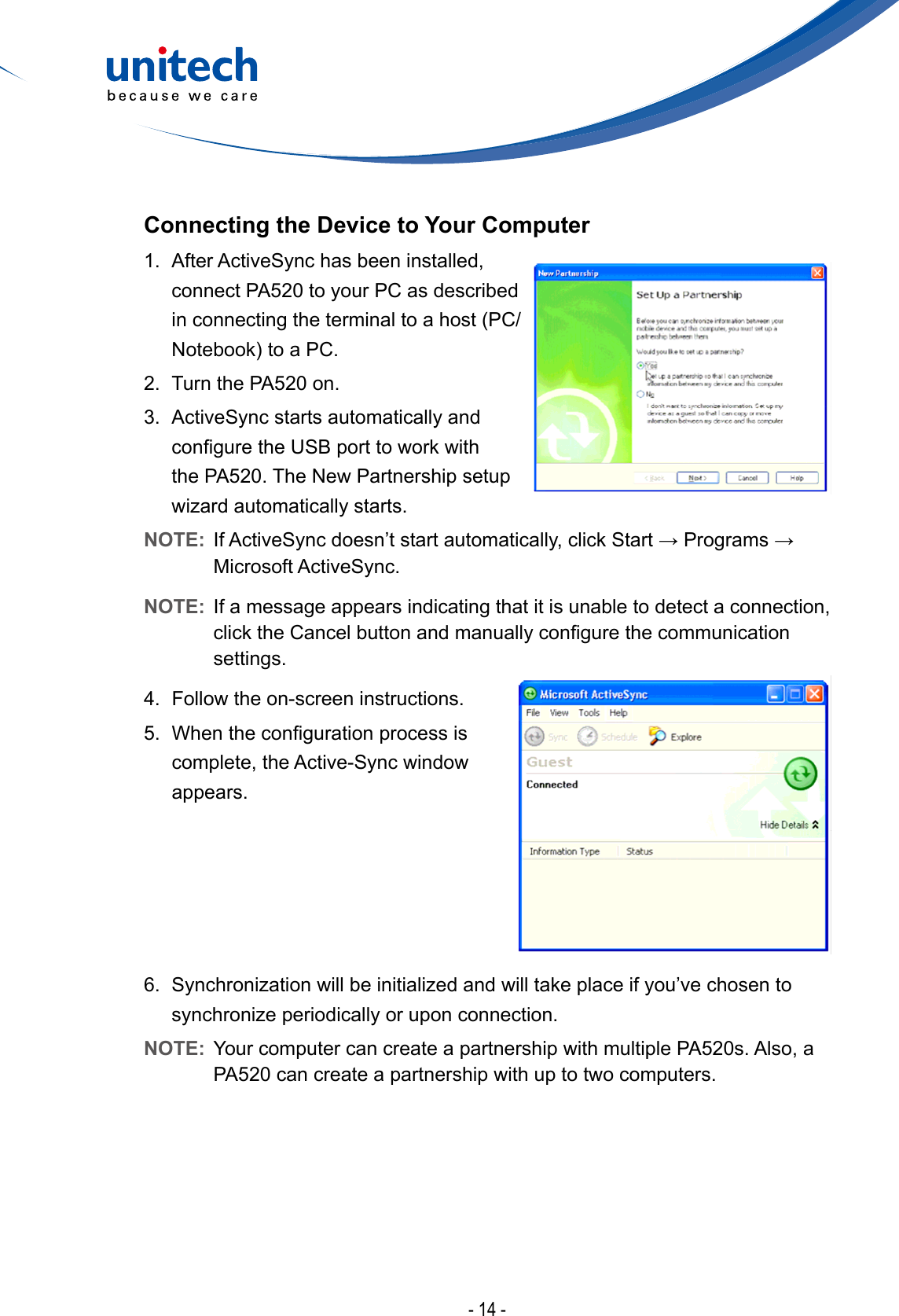 - 14 -Connecting the Device to Your Computer1.  After ActiveSync has been installed, connect PA520 to your PC as described inconnectingtheterminaltoahost(PC/Notebook)toaPC.2.  Turn the PA520 on. 3.  ActiveSync starts automatically and conguretheUSBporttoworkwiththe PA520. The New Partnership setup wizardautomaticallystarts.NOTE: IfActiveSyncdoesn’tstartautomatically,clickStart→Programs→Microsoft ActiveSync.NOTE:  If a message appears indicating that it is unable to detect a connection, clicktheCancelbuttonandmanuallycongurethecommunicationsettings.4.  Follow the on-screen instructions.5. Whenthecongurationprocessiscomplete, the Active-Sync window appears.6. Synchronizationwillbeinitializedandwilltakeplaceifyou’vechosentosynchronizeperiodicallyoruponconnection.NOTE:  Your computer can create a partnership with multiple PA520s. Also, a PA520 can create a partnership with up to two computers.