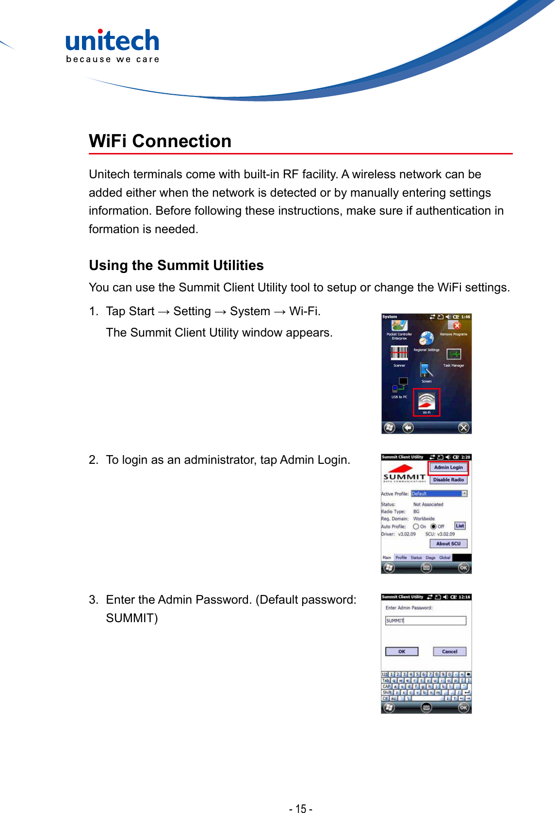 - 15 -WiFi Connection Unitech terminals come with built-in RF facility. A wireless network can be added either when the network is detected or by manually entering settings information. Before following these instructions, make sure if authentication in formation is needed.Using the Summit Utilities You can use the Summit Client Utility tool to setup or change the WiFi settings.1. TapStart→Setting→System→Wi-Fi.  The Summit Client Utility window appears.2.  To login as an administrator, tap Admin Login.3. EntertheAdminPassword.(Defaultpassword:SUMMIT)