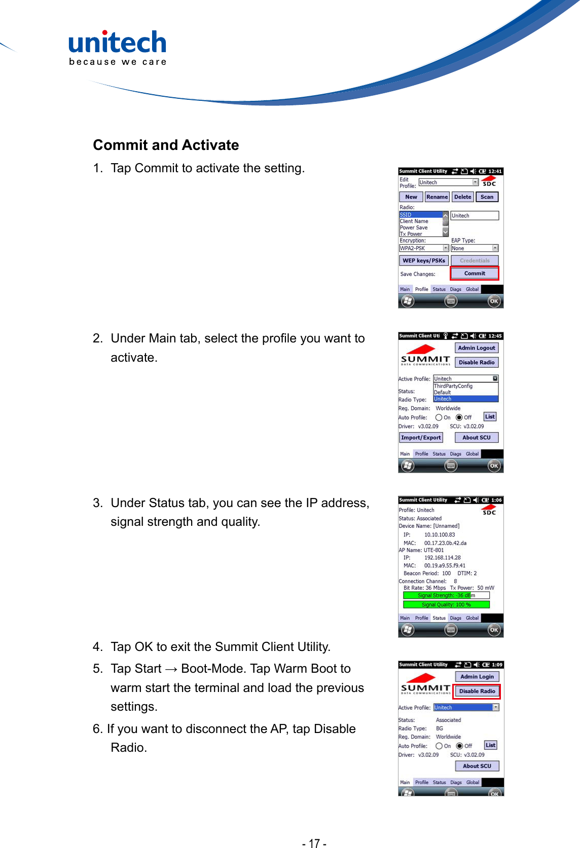 - 17 -Commit and Activate1.  Tap Commit to activate the setting.2. UnderMaintab,selecttheproleyouwanttoactivate.3.  Under Status tab, you can see the IP address, signal strength and quality.4.  Tap OK to exit the Summit Client Utility. 5. TapStart→Boot-Mode.TapWarmBoottowarm start the terminal and load the previous settings.6. If you want to disconnect the AP, tap Disable Radio.