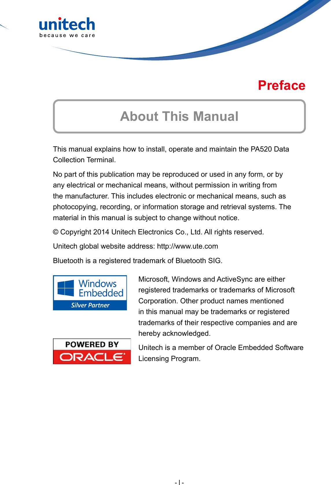 - I -This manual explains how to install, operate and maintain the PA520 Data Collection Terminal.No part of this publication may be reproduced or used in any form, or by any electrical or mechanical means, without permission in writing from the manufacturer. This includes electronic or mechanical means, such as photocopying, recording, or information storage and retrieval systems. The material in this manual is subject to change without notice.© Copyright 2014 Unitech Electronics Co., Ltd. All rights reserved.Unitech global website address: http://www.ute.comBluetooth is a registered trademark of Bluetooth SIG.Microsoft, Windows and ActiveSync are either registered trademarks or trademarks of Microsoft Corporation. Other product names mentioned in this manual may be trademarks or registered trademarks of their respective companies and are hereby acknowledged.Unitech is a member of Oracle Embedded Software Licensing Program.About This ManualPreface