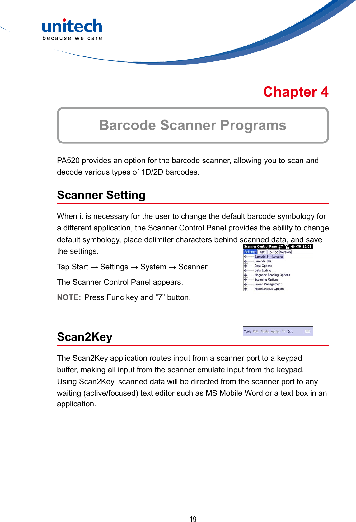 - 19 -Barcode Scanner ProgramsChapter 4PA520 provides an option for the barcode scanner, allowing you to scan and decode various types of 1D/2D barcodes.Scanner SettingWhen it is necessary for the user to change the default barcode symbology for a different application, the Scanner Control Panel provides the ability to change default symbology, place delimiter characters behind scanned data, and save the settings.TapStart→Settings→System→Scanner.The Scanner Control Panel appears.NOTE:  Press Func key and “7” button.Scan2KeyThe Scan2Key application routes input from a scanner port to a keypad buffer, making all input from the scanner emulate input from the keypad. Using Scan2Key, scanned data will be directed from the scanner port to any waiting(active/focused)texteditorsuchasMSMobileWordoratextboxinanapplication.