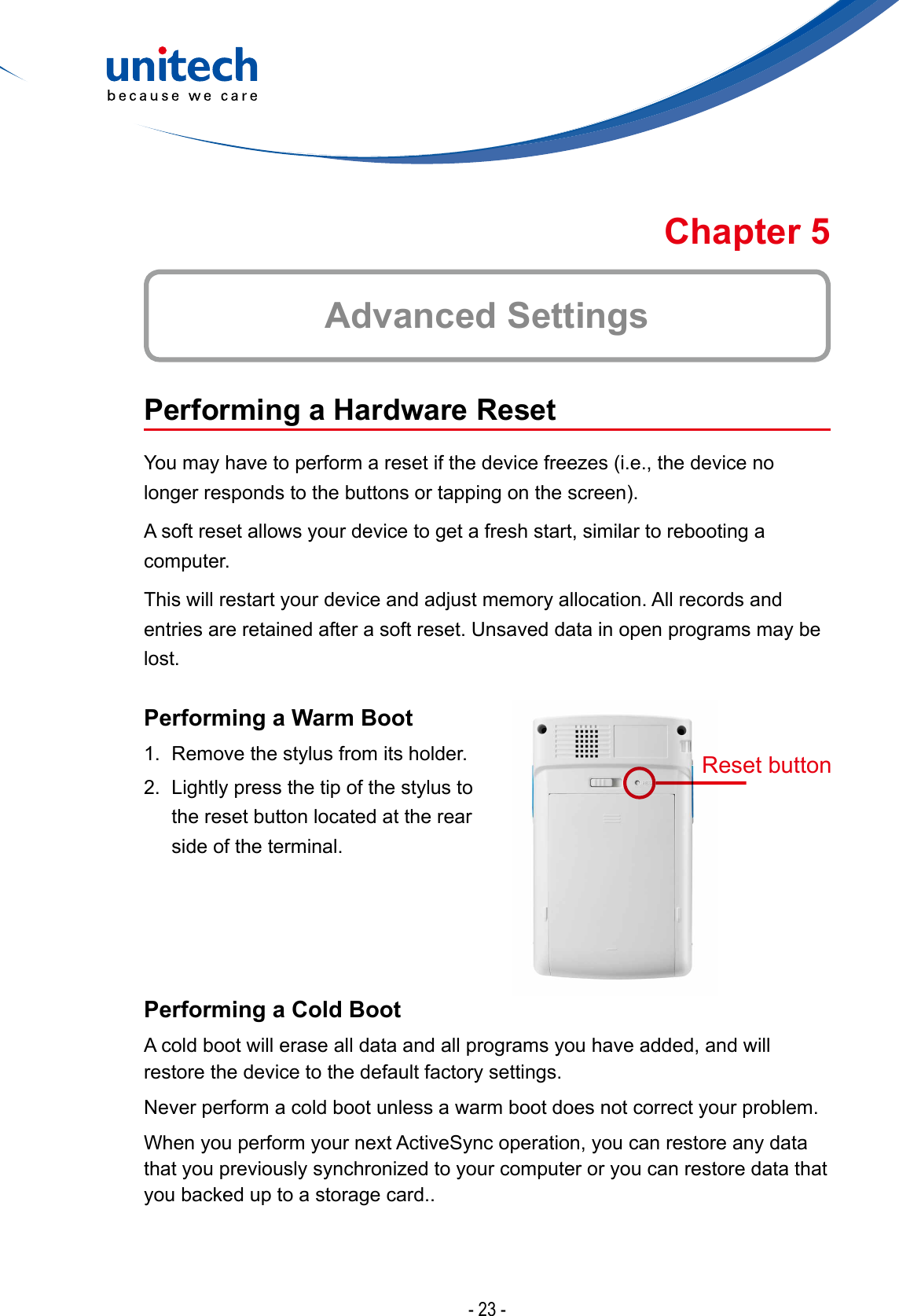 - 23 -Advanced SettingsChapter 5Performing a Hardware ResetYoumayhavetoperformaresetifthedevicefreezes(i.e.,thedevicenolongerrespondstothebuttonsortappingonthescreen).A soft reset allows your device to get a fresh start, similar to rebooting a computer.This will restart your device and adjust memory allocation. All records and entries are retained after a soft reset. Unsaved data in open programs may be lost.Performing a Warm Boot1.  Remove the stylus from its holder.2.  Lightly press the tip of the stylus to the reset button located at the rear side of the terminal.Performing a Cold BootA cold boot will erase all data and all programs you have added, and will restore the device to the default factory settings.Never perform a cold boot unless a warm boot does not correct your problem.When you perform your next ActiveSync operation, you can restore any data thatyoupreviouslysynchronizedtoyourcomputeroryoucanrestoredatathatyou backed up to a storage card..Reset button